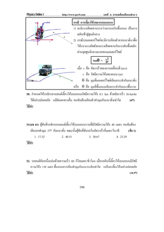 Physics Online I            http://www.pec9.com             บทที่ 4 การเคลื่อนที่แบบตางๆ

                                     กรณี การเลยวโคงของรถบนถนน
                                                 ้ี 
                                     1) จะมีแรงเสียดทานระหวางยางรถกับพื้นถนน เปนแรง
                                        ผลักเขาสูศูนยกลาง
                                     2) กรณรถมอเตอรไซคจะมการเอยงตวจากแนวดง เพอ
                                             ี             ี    ี ั            ่ ิ ่ื
                                        ใหแนวแรงลัพธของแรงเสียดทานกับแรงดันพื้นผลัก
                                        ผานจดศนยกลางมวลของมอเตอรไซด
                                          ุ ู                       
                                                       tan″ = v2
                                                               gr
                                         เมอ v คอ อตราเรวของการเคลอนท่ี (m/s)
                                           ่ื      ื ั      ็         ่ื
                                              r คอ รศมความโคงของถนน (m)
                                                    ื ั ี     
                                              ″ คอ มมทมอเตอรไซดเ อยงกระทากบแนวดง
                                                 ื ุ ่ี            ี        ํ ั    ่ิ
                                     หรอ ″ คอ มมทพนถนนเอยงกระทากบแนวพนราบ
                                       ื          ื ุ ่ี ้ื       ี      ํ ั     ้ื
50. กาหนดใหรถจกรยานยนตเ ลยวโคงบนถนนรศมความโคง 0.1 km ดวยอตราเรว 36 km/hr
      ํ      ั           ้ี         ั ี              ั     ็
   ไดอยางปลอดภย แมฝนตกทางลน คนขบตองเอยงตวทามมกบแนวดงเทาใด
            ั              ่ื   ั  ี ั ํ ุ ั        ่ิ         (6o)
วธทา
 ิี ํ



51(มช 41) ผขบขรถจกรยานยนตเ ลยวโคงบนถนนราบทมรศมความโคง 40 เมตร คนขบตอง
              ู ั ่ี ั        ้ี                  ่ี ี ั ี               ั 
   เอยงรถทามม 37o กบแนวดง ขณะนนผขบขขบรถในอตราเรวกเ่ี มตร/วนาที
      ี      ํ ุ        ั   ่ิ      ้ั ู ั ่ี ั          ั  ็   ิ          (ขอ 1)
                                                                              
        1. 17.32          2. 40.51               3. 30.67          4. 23.29
วธทา
 ิี ํ



52. รถยนตคนหนงแลนดวยความเรว 60 กโลเมตร/ชวโมง เมอรถคนนเ้ี ลยวโคงบนถนนมรศมี
          ั ่ึ         ็     ิ       ่ั     ่ื  ั ้ี             ีั
   ความโคง 150 เมตร พืนถนนควรเอียงทํามุมกับแนวระดับเทาใด รถจึงจะเลียงโคงอยางปลอดภัย
                       ้                                             ้
วธทา
 ิี ํ                                                                             (10.5o)


                                          106
 