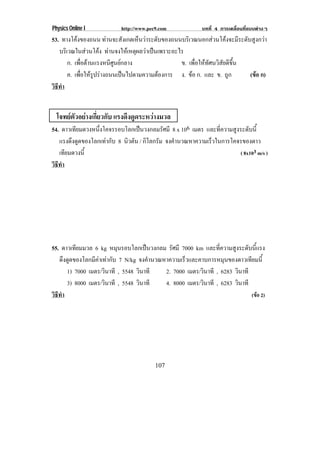 Physics Online I          http://www.pec9.com            บทที่ 4 การเคลื่อนที่แบบตางๆ
53. ทางโคงของถนน ทานจะสงเกตเหนวาระดบของถนนบรเิ วณนอกสวนโคงจะมระดบสงกวา
                              ั  ็  ั                      ี ั ู 
   บรเิ วณในสวนโคง ทานจงใหเ หตผลวาเปนเพราะอะไร
                               ุ  
        ก. เพอตานแรงหนศนยกลาง
              ่ื        ีู                  ข. เพอใหทศนวสยดขน
                                                    ่ื  ั ิ ั ี ้ึ
        ค. เพอใหรปรางถนนเปนไปตามความตองการ ง. ขอ ก. และ ข. ถูก
              ่ื  ู                                            (ขอ ก)
                                                                      
วธทา
 ิี ํ


  โจทยตัวอยางเกี่ยวกับ แรงดึงดูดระหวางมวล
54. ดาวเทยมดวงหนงโคจรรอบโลกเปนวงกลมรศมี 8 x 106 เมตร และทความสงระดบน้ี
          ี     ่ึ                    ั                  ่ี   ู ั
   แรงดงดดของโลกเทากบ 8 นวตน / กิโลกรัม จงคานวณหาความเรวในการโคจรของดาว
        ึ ู         ั   ิ ั               ํ           ็
   เทยมดวงน้ี
      ี                                                         ( 8x103 m/s )
วธทา
 ิี ํ




55. ดาวเทยมมวล 6 kg หมนรอบโลกเปนวงกลม รศมี 7000 km และทความสงระดบนแรง
           ี               ุ                 ั                 ่ี   ู ั ้ี
   ดงดดของโลกมคาเทากบ 7 N/kg จงคานวณหาความเรวและคาบการหมนของดาวเทยมน้ี
      ึ ู         ี  ั                 ํ        ็                ุ       ี
        1) 7000 เมตร/วนาที , 5548 วนาที
                        ิ            ิ     2. 7000 เมตร/วนาที , 6283 วนาที
                                                           ิ            ิ
        3) 8000 เมตร/วนาที , 5548 วนาที
                      ิ            ิ       4. 8000 เมตร/วนาที , 6283 วนาที
                                                         ิ            ิ
วธทา
 ิี ํ                                                                      (ขอ 2)




                                        107
 