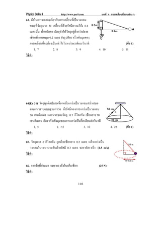 Physics Online I             http://www.pec9.com            บทที่ 4 การเคลื่อนที่แบบตางๆ
63. ถาในการทดลองเกี่ยวกับการเคลื่อนที่เปนวงกลม
   ขณะที่วัตถุมวล M เคลอนทดวยรศมความโคง 0.8
                        ่ื ่ี  ั ี               
   เมตรนัน น้ําหนักของวัตถุทําใหวัตถุอยูต่ํากวาปลาย
          ้
   เชอกทแกนหมน 0.2 เมตร ดงรปอตราเรวเชงมมของ
      ื ่ี        ุ           ั ู ั        ็ ิ ุ
   การเคลอนทจะตองเปนเทาไรในหนวยเรเดยน/วนาที
            ่ื ่ี                          ี ิ                              (ขอ 1)
                                                                                   
       1. 7          2. 8                   3. 9         4. 10               5. 11
วธทา
 ิี ํ




64(En 31) วัตถุผูกติดปลายเชือกแลวแกวงเปนวงกลมสม่ําเสมอ
   ตามแนวราบแบบฐานกรวย ถารัศมีของการแกวงเปนวงกลม
   30 เซนติเมตร และมวลของวัตถุ 0.5 กิโลกรัม เชือกยาว 50
   เซนติเมตร อตราเรวเชงมมของการแกวงเปนกเ่ี รเดยนตอวนาที
               ั     ็ ิ ุ                     ี  ิ
      1. 5               2. 7.5               3. 10                4. 25         (ขอ 1)
                                                                                   
วธทา
 ิี ํ

65. วตถมวล 2 กิโลกรัม ผูกดวยเชือกยาว 0.5 เมตร แลวแกวงเปน
      ั ุ
   วงกลมในระนาบระดับดวยรัศมี 0.3 เมตร จงหาอัตราเร็ว (1.5 m/s)
วธทา
 ิี ํ

66. จากขอทผานมา จงหาแรงดงในเสนเชอก
         ่ี           ึ     ื                         (25 N)
วธทา
 ิี ํ

                                            110
 