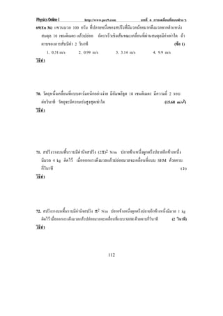 Physics Online I           http://www.pec9.com              บทที่ 4 การเคลื่อนที่แบบตางๆ
69(En 36) แขวนมวล 100 กรัม ที่ปลายหนึ่งของสปริงที่มีมวลนอยมากดึงมวลจากตําแหนง
   สมดุล 10 เซนติเมตร แลวปลอย อตราเรวเชงเสนขณะเคลอนทผานสมดลมคาเทาใด ถา
                                    ั  ็ ิ            ่ื ่ี      ุ ี 
   คาบของการสั่นมีคา 2 วนาที
                         ิ                                                 (ขอ 1)
                                                                             
      1. 0.31 m/s       2. 0.99 m/s       3. 3.14 m/s           4. 9.9 m/s
วธทา
 ิี ํ




70. วตถหนงเคลอนทแบบฮารมอนกอยางงาย มีอัมพลิจูด 10 เซนติเมตร มีความถี่ 2 รอบ
       ั ุ ่ึ ่ื ่ี         ิ  
   ตอวนาที วัตถุจะมีความเรงสูงสุดเทาใด
       ิ                                                        (15.68 m/s2)
วธทา
 ิี ํ




71. สปรงวางบนพนราบมคานจสปรง (2°)2 N/m ปลายขางหนึ่งผูกตรึงปลายอีกขางหนึ่ง
          ิ      ้ื  ี ิ   ิ
   มีมวล 4 kg ตดไว เมอออกแรงดงมวลแลวปลอยมวลจะเคลอนทแบบ SHM ดวยคาบ
               ิ      ่ื      ึ                    ่ื ่ี
   กี่วินาที                                                              (2)
วธทา
 ิี ํ




72. สปรงวางบนพนราบมคานจสปรง ±2 N/m ปลายขางหนงผกตรงปลายอกขางหนงมมวล 1 kg
       ิ      ้ื   ี ิ   ิ                ่ึ ู ึ     ี    ่ึ ี
   ติดไว เมือออกแรงดึงมวลแลวปลอยมวลจะเคลือนทีแบบ SHM ดวยคาบกีวนาที
             ่                              ่ ่                  ่ิ            (2 วินาที)
วธทา
 ิี ํ



                                         112
 