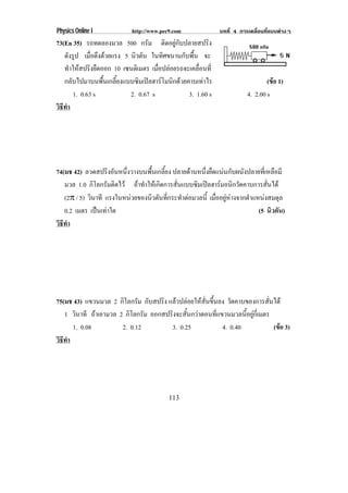 Physics Online I           http://www.pec9.com              บทที่ 4 การเคลื่อนที่แบบตางๆ
73(En 35) รถทดลองมวล 500 กรัม ติดอยูกับปลายสปริง
   ดงรป เมือดึงดวยแรง 5 นวตน ในทิศขนานกับพื้น จะ
      ั ู      ่            ิ ั
   ทาใหสปรงยดออก 10 เซนติเมตร เมอปลอยรถจะเคลอนท่ี
       ํ  ิ ื                      ่ื             ่ื
   กลับไปมาบนพื้นเกลี้ยงแบบซิมเปลฮารโมนิกดวยคาบเทาไร                       (ขอ 1)
                                                                                 
        1. 0.63 s         2. 0.67 s             3. 1.60 s              4. 2.00 s
วธทา
 ิี ํ




74(มช 42) ลวดสปรงอนหนงวางบนพนเกลยง ปลายดานหนึ่งยืดแนนกับผนังปลายที่เหลือมี
                   ิ ั ่ึ        ้ื ้ี
   มวล 1.0 กิโลกรัมติดไว ถาทําใหเกิดการสั่นแบบซิมเปลฮารมอนิกวัดคาบการสั่นได
   (2° / 5) วนาที แรงในหนวยของนวตนทกระทาตอมวลน้ี เมออยหางจากตาแหนงสมดล
             ิ                    ิ ั ่ี     ํ         ่ื ู       ํ          ุ
   0.2 เมตร เปนเทาใด
                                                                       (5 นวตน)
                                                                              ิ ั
วธทา
 ิี ํ




75(มช 43) แขวนมวล 2 กิโลกรัม กับสปริง แลวปลอยใหสั่นขึ้นลง วดคาบของการสนได
                                                                ั          ่ั
   1 วนาที ถาเอามวล 2 กิโลกรัม ออกสปรงจะสนกวาตอนทแขวนมวลนอยกเ่ี มตร
       ิ                               ิ ้ั              ่ี         ้ี ู
      1. 0.08         2. 0.12          3. 0.25               4. 0.40          (ขอ 3)
                                                                                
วธทา
 ิี ํ




                                         113
 