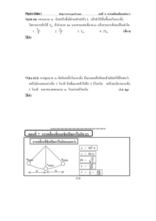 Physics Online I              http://www.pec9.com          บทที่ 4 การเคลื่อนที่แบบตางๆ
76(มช 44) แขวนมวล m กับสปริงซึ่งมีคาคงตัวสปริง k แลวทําใหสั่นขึ้นลงในแนวดิ่ง
   วดคาบการสนได To ถานํามวล 4m มาแขวนแทนทมวล m แลวคาบการสั่นจะเปนเทาใด
      ั       ่ั                                 ่ี
        1. To
            4       2. T2o              3. To             4. 2To                (ขอ 4)
                                                                                  
วธทา
 ิี ํ




77(En 43/2) หากผูกมวล m ตดกบสปรงในแนวดง ดึงมวลลงเล็กนอยแลวปลอยใหสั่นพบวา
                           ิ ั      ิ         ่ิ
   สปริงมีคาบของการสั่น 2 วนาที ถาเพิ่มมวลเขาไปอีก 2 กิโลกรัม สปริงจะมีคาบการสั่น
                            ิ
   3 วนาที จงหาขนาดของมวล m ในหนวยกโลกรม
      ิ                                   ิ ั                            (1.6 kg)
วธทา
 ิี ํ




                    ⌫⌫⌦⌫⌦⌫⌦⌫⌦⌫⌦⌫⌦⌫⌦⌫⌦⌫⌦⌫⌦⌫⌦⌫⌦⌫⌦⌦


  ตอนที่ 7 การเคลือนทีแบบซิมเปลฮารโมนิค (2)
                  ่ ่
       การเคลอนทซมเปลฮารโมนคแบบแกวง
             ่ื ่ี ิ   ิ        
                                                a = •2 A
                                                v = •A
amax                           amax             • = L g
                   vmax
                                                T = 2℘
                                                    ⊇
          A               A                         1 ⊇
                                                f = T = 2℘
                                            114
 