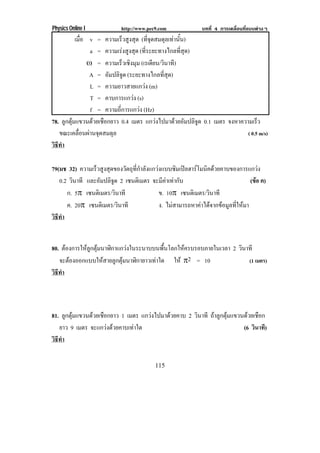Physics Online I           http://www.pec9.com             บทที่ 4 การเคลื่อนที่แบบตางๆ
           เมอ v = ความเร็วสูงสุด (ที่จุดสมดุลเทานั้น)
               ่ื
                   a = ความเรงสูงสุด (ที่ระยะทางไกลที่สุด)
                  • = ความเรวเชงมม (เรเดยน/วนาท)
                              ็ ิ ุ         ี ิ ี
                  A = อมปลจด (ระยะทางไกลที่สุด)
                        ั ิู
                   L = ความยาวสายแกวง (m)
                   T = คาบการแกวง (s)
                   f = ความถี่การแกวง (Hz)
78. ลูกตุมแขวนดวยเชือกยาว 0.4 เมตร แกวงไปมาดวยอัมปลิจูด 0.1 เมตร จงหาความเรว ็
   ขณะเคลอนผานจดสมดล
             ่ื  ุ       ุ                                                 ( 0.5 m/s)
วธทา
 ิี ํ

79(มช 32) ความเรวสงสดของวตถทกาลงแกวงแบบซมเปลฮารโมนคดวยคาบของการแกวง
                ็ ู ุ       ั ุ ่ี ํ ั          ิ   ิ                          
   0.2 วนาที และอัมปลิจูด 2 เซนติเมตร จะมีคาเทากับ
        ิ                                                                      (ขอ ค)
                                                                                 
      ก. 5° เซนติเมตร/วนาที
                        ิ                ข. 10° เซนติเมตร/วนาที
                                                            ิ
      ค. 20° เซนติเมตร/วนาที
                          ิ              ง. ไมสามารถหาคาไดจากขอมูลที่ใหมา
วธทา
 ิี ํ


80. ตองการใหลกตมนาฬกาแกวงในระนาบบนพนโลกใหครบรอบภายในเวลา 2 วนาที
            ู ุ   ิ                    ้ื              ิ
   จะตองออกแบบใหสายลูกตุมนาฬิกายาวเทาใด ให °2 = 10       (1 เมตร)
วธทา
 ิี ํ




81. ลูกตุมแขวนดวยเชือกยาว 1 เมตร แกวงไปมาดวยคาบ 2 วนาที ถาลกตมแขวนดวยเชอก
                                                       ิ      ู ุ     ื
   ยาว 9 เมตร จะแกวงดวยคาบเทาใด                                    (6 วนาที)
                                                                          ิ
วธทา
 ิี ํ


                                         115
 