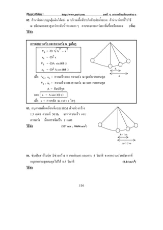 Physics Online I            http://www.pec9.com          บทที่ 4 การเคลื่อนที่แบบตางๆ
82. ถานาฬกาแบบลกตมเดนไดตรง ณ บรเิ วณพนทราบใกลระดบนาทะเล ถานานาฬกานไปใช
      ิ       ู ุ ิ               ้ื ่ี    ั ํ้       ํ ิ ้ี
   ณ บริเวณยอดเขาสูงกวาระดับน้าทะเลมาก ๆ คาบของการแกวงจะเพิมขึนหรือลดลง
                               ํ                             ่ ้                (เพิ่ม)
วธทา
 ิี ํ

   การหาความเรว และความเรง ณ จุดใดๆ
              ็          
           Vs = • A 2 Κ x 2
           as = •2 x
          Vt = •A sin (• t)
          at = •2 A cos (• t)                                      X

        เมอ Vs ,
          ่ื    as = ความเรว และ ความเรง ณ จดหางจากสมดล
                             ็             ุ           ุ             A
             Vt ,
                at = ความเรว และ ความเรง ณ เวลา t จากสมดุล
                               ็         
                A = อมปลจด
                       ั ิู
        และ x = A sin ( • t )
        เมอ x = การขจัด ณ. เวลา t ใดๆ
          ่ื
83. อนภาคหนงเคลอนทแบบ SHM ดวยชวงกวาง
       ุ     ่ึ ่ื ่ี
   1.5 เมตร ความถี่ 50 Hz จงหาความเรว และ็
   ความเรง เมอการขจดเปน 1 เมตร
              ่ื      ั 
วธทา
 ิี ํ                      (351 m/s , 98696 m/s2)

                                                                       X= 1 m

                                                                           A=1.5 m


84. ซมเปลฮารโมนค มีชวงกวาง 8 เซนติเมตร และคาบ 4 วนาที จงหาความเรงหลงจากท่ี
      ิ   ิ                                      ิ               ั
   อนภาคผานจดสมดลไปได 0.5 วนาที
       ุ  ุ     ุ             ิ                                    (0.14 m/s2)
วธทา
 ิี ํ



                                          116
 