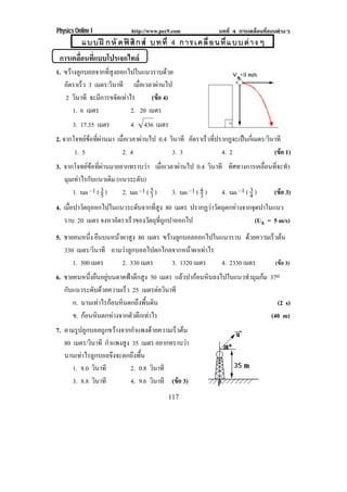 Physics Online I           http://www.pec9.com            บทที่ 4 การเคลื่อนที่แบบตางๆ
           แบบฝ กหั ดฟ สิ ก ส บทที่ 4 การเคลื่ อ นที่ แ บบต า งๆ
 การเคลือนทีแบบโปรเจกไทล
        ่ ่
1. ขวางลูกบอลจากที่สูงออกไปในแนวราบดวย
   อตราเรว 3 เมตร/วนาที เมอเวลาผานไป
     ั     ็         ิ        ่ื      
    2 วนาที จะมการขจดเทาไร
        ิ        ี     ั         (ขอ 4)
                                    
       1. 6 เมตร           2. 20 เมตร
       3. 17.35 เมตร      4. 436 เมตร
2. จากโจทยขอทผานมา เมอเวลาผานไป 0.4 วนาที อตราเรวทปรากฏจะเปนกเ่ี มตร/วนาที
              ่ี  ่ื             ิ     ั    ็ ่ี                 ิ
       1. 5          2. 4            3. 3            4. 2               (ขอ 1)
                                                                          
3. จากโจทยขอทผานมาอยากทราบวา เมอเวลาผานไป 0.4 วนาที ทิศทางการเคลื่อนที่จะทํา
              ่ี                    ่ื                ิ
   มมเทาไรกบแนวเดม (แนวระดบ)
    ุ  ั             ิ        ั
      1. tan –1 ( 3 )
                  5     2. tan –1 ( 5 )
                                    3      3. tan –1 ( 4 )
                                                       3
                                                                         3
                                                             4. tan –1 ( 4 ) (ขอ 3)
                                                                               
4. เมอปาวตถออกไปในแนวระดบจากทสง 80 เมตร ปรากฏวาวตถตกหางจากจดปาในแนว
     ่ื ั ุ                ั    ่ี ู           ั ุ       ุ
   ราบ 20 เมตร จงหาอตราเรวของวตถทถกปาออกไป
                    ั    ็    ั ุ ่ี ู                       (Ux = 5 m/s)
5. ชายคนหนง ยืนบนหนาผาสูง 80 เมตร ขวางลกบอลออกไปในแนวราบ ดวยความเรวตน
            ่ึ                            ู                               ็ 
   330 เมตร/วนาที ถามวาลูกบอลไปตกไกลจากหนาผาเทาไร
               ิ
      1. 300 เมตร       2. 330 เมตร       3. 1320 เมตร     4. 2330 เมตร      (ขอ 3)
6. ชายคนหนึ่งยืนอยูบนดาดฟาตึกสูง 50 เมตร แลวปากอนหินลงไปในแนวทํามุมกม 37o
   กบแนวระดบดวยความเรว 25 เมตรตอวินาที
    ั        ั       ็
      ก. นานเทาไรกอนหนตกถงพนดน
                 ิ      ึ ้ื ิ                                                 (2 s)
      ข. กอนหนตกหางจากตวตกเทาไร
           ิ          ั ึ                                                   (40 m)
7. ตามรูปลูกบอลถูกขวางจากกําแพงดวยความเร็วตน
   80 เมตร/วนาที กําแพงสูง 35 เมตร อยากทราบวา
             ิ                                 
   นานเทาไรลูกบอลจึงจะตกถึงพื้น
      1. 8.0 วนาที
               ิ          2. 0.8 วนาที
                                  ิ
      3. 8.8 วนาที
                 ิ        4. 9.6 วนาที (ขอ 3)
                                    ิ       
                                         117
 