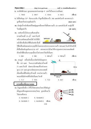 Physics Online I              http://www.pec9.com           บทที่ 4 การเคลื่อนที่แบบตางๆ
8. จากขอทผานมา ลูกบอลจะตกหางจากจุด P ออกไปในแนวราบกเ่ี มตร
          ่ี 
       1. 704.0        2. 609.7      3. 528.0        4. 665.1          (ขอ 2)
                                                                          
9. ยิงปนทํามุม 53o กบแนวระดบ ถาลกปนมอตราเรว 300 เมตรตอวินาที อยากทราบวา
                     ั       ั  ู  ีั     ็                           
   ลูกปนตกไกลจากจุดยิงเทาไร                                                (8640 เมตร)
10. นักทุมน้ําหนักทีมชาติไทยทุมลูกเหล็กออกไปดวยความเร็ว 20 เมตรตอวินาที จะทุมได
   ไกลที่สุดเทาไร                                                           (40 เมตร)
11. รถคนหนงวงในแนวเสนตรงดวย
             ั ่ึ ่ิ              
   ความเรวคงท่ี 10 2 เมตร/วนาที
                ็                ิ
   หนการสกดของเจาหนาท่ี ทาใหเ จา
         ี        ั         ํ      
   หนาทจาเปนตองใชปนยงสกด ปนที่
            ่ี ํ     ิ ั
   ใชยงเปนชนดพาดบากระสนปนวงออกจากปากกระบอกความเรว 100 เมตร/วนาที เจาหนาท่ี
        ิ  ิ              ุ  ่ิ                ็          ิ     
   ตงปนเอยงทามมกบแนวราบ 45o อยากทราบวาถาจะใหกระสุนตกกระทบรถยนตพอดี
     ้ั  ี ํ ุ ั
   เจาหนาทตองลนกระสนเมอรถวงหางออกไปแลวกเ่ี มตร
         ่ี  ่ั       ุ ่ื ่ิ          
         1. 800           2. 900       3. 800 2      4. 900 2       (ขอ 1)
                                                                      
12. ตามรป เครองบนทงระเบดกาลงบนสงจาก
           ู      ่ื ิ ้ิ           ิ ํ ั ิ ู
   พื้น 103 เมตร ในแนวราบดวยอตราเรวคงท่ี
                                       ั     ็
   72 เมตร/วนาที ปลดระเบด ขณะที่รถหางจาก
               ิ                ิ
   จด A 125 เมตร ลกระเบดจะตกกระทบรถพอดี
    ุ                ู        ิ
   เมอเคลอนทดวยอตราเรวคงท่ี ถามวาความเรว
      ่ื ่ื ่ี  ั          ็                   ็
   ของรถซึ่งมีคาคงที่นั้นมีคากี่เมตร/วนาที
                                        ิ
        1. 31.3             2. 50.0             3. 72.0      4. 44.5               (ขอ 4)

  การเคลอนทแบบวงกลม
        ่ื ่ี
13. ยิงลูกเหล็กเล็ก ๆ ใหวงไปตามขอบโลหะโคงดงรป
                         ่ิ               ั ู
   เมอลกเหลกหลดออกจากขอบโลหะ ลูกเหล็กจะวิ่ง
     ่ื ู ็ ุ
   ไปตามเสนทาง
       ก. หมายเลข 1          ข. หมายเลข 2
       ค. หมายเลข 3          ง. หมายเลข 4 (ขอ ค)
                                             118
 