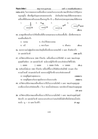Physics Online I                 http://www.pec9.com                     บทที่ 4 การเคลื่อนที่แบบตางๆ
14(En 43/1) ในการทดลองการเคลอนทแนววงกลมในระนาบระดบ ขณะที่กําลังแกวงใหจุกยาง
                              ่ื ่ี                ั
   หมนอยนน เชือกที่ผูกกับจุกยางขาดออกจากกัน นกเรยนคดวาขณะทเ่ี ชอกขาดภาพการ
      ุ ู ้ั                                 ั ี ิ           ื
   เคลอนททสงเกตจากดานบนจะเปนตามรปใด ถา a เปนตาแหนงของจกยางขณะทเ่ี ชอกขาด
       ่ื ่ี ่ี ั                  ู        ํ       ุ             ื
       1.                2.               3.            4.

                                                                                                 (ขอ 1)
                                                                                                   
15. มวลผกเชอกแลวแกวงใหเ คลอนทเ่ี ปนวงกลมตามแนวระดบบนพนลน เมอเชอกขาดมวล
           ู ื           ่ื                    ั    ้ื ่ื   ่ื ื
   จะเคลอนทอยางไร
         ่ื ่ี 
      ก. วงกลม                ข. สวนโคงของวงกลม
      ค. วงรี                 ง. พาราโบลา            จ. เสนตรง
                                                                   (ขอ จ)
16. จงหาความเรงสูศูนยกลางของวัตถุที่เคลื่อนที่แบบวงกลมรัศมี 4 เมตร ดวยอตราเรว
                                                                        ั     ็
   20 เมตรตอวินาที                                                         (100 m/s2)
17. รถไฟเหาะตีลังกามวล 2000 กิโลกรัม เคลอนทบนราบโคงรศมี 10 เมตร ขณะผานจด
                                                    ่ื ่ี                  ั                    ุ
   สูงสดดวยอตรา 20 เมตรตอวินาที จะมแรงปฏกรยาทรางกระทาตอรถไฟกนวตน
       ุ  ั                                   ี           ิ ิ ิ ่ี             ํ    ่ี ิ ั
      1. 40000                    2. 60000       3. 80000 นวตน 4. 100000
                                                                    ิ ั                           (ขอ 2)
18. รถคนหนงมมวล 1000 กิโลกรัม เคลอนทขนรางโคงตลงกาอนมรศมี 10 เมตร ดวย
        ั ่ึ ี                               ่ื ่ี ้ึ             ีั ั ีั                    
   ความเรวคงท่ี 30 เมตรตอวินาที จงหาแรงปฏกรยาทรางกระทาตอรถตอนท่ี
            ็                                         ิ ิ ิ ่ี              ํ 
      ก) รถอยทจดลางสดของราง
                  ู ่ี ุ  ุ                                                                (100000 N)
      ข) รถอยทจดตรงกบแนวศนยกลางรางในแนวระดบ
                    ู ่ี ุ     ั        ู                       ั                           (90000 N)
19. รถไฟเหาะตลงกาขณะเคลอนทบนรางโคงในระนาบดงรศมี 8 เมตร ขณะผานจุดสูงสุด
                      ีั             ่ื ่ี                          ่ิ ั
   แรงทเ่ี บาะนงกระทาตอคนเปน 1 ใน 4 ของนาหนกตนเอง จงหาอตราเรวขณะผานจดสงสด
               ่ั           ํ                        ํ้ ั                       ั ็       ุ ู ุ
                                                                                              (10 m/s)
20. รถไฟเหาะตลงกาขณะเคลอนทบนรางโคงในระนาบดงรศมี 5 เมตร ขณะผานจดตาสดมี
              ีั          ่ื ่ี               ่ิ ั                  ุ ํ่ ุ
   อตราเรว 20 เมตรตอวินาที จงหาแรงกระทาระหวางคนกบทนงมคาเปนกเ่ี ทาของนาหนก
    ั     ็                             ํ          ั ่ี ่ั ี         ํ้ ั
   คนนง (g = 10 เมตร/วนาท2)
       ่ั               ิ ี                                            (9 mg)


                                                  119
 