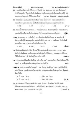 Physics Online I            http://www.pec9.com             บทที่ 4 การเคลื่อนที่แบบตางๆ
29. รถยนตคนหนงแลนเลยวโคงบนถนนโคงรศมี 100 เมตร และ 400 เมตร ดวยอตราเรว
           ั ่ึ  ้ี                ั                               ั      ็
   72 กโลเมตรตอชวโมง ถาสัมประสิทธิ์ของความเสียดทานระหวางพื้นถนนกับยางมีคา 0.2
       ิ        ่ั
   อยากทราบวารถจะเลยวไดปลอดภยหรอไม
                   ้ี       ั ื           (100 เมตร ไมปลอดภัย , 400 เมตร ปลอดภัย)
30. ถารถเลยวโคงบนถนนเปยกไดเ รวเปนครงหนง เมอถนนแหง จงหาสัมประสิทธิ์ของ
            ้ี             ็  ่ึ ่ึ ่ ื          
   ความเสยดทานของถนนแหง เมื่อสัมประสิทธิ์ความเสียดทานของถนนเปยกเปน 0.1
           ี            
       ก. 0.2       ข. 0.3            ค. 0.4           ง. 0.5            (ขอ ค)

31. ขบรถเลยวโคงขณะฝนตกไดเ รว 1 ของเมอฝนไมตก ถาสัมประสิทธิ์ของความเสียดทาน
     ั    ้ี               ็ 2      ่ื     
   ขณะฝนไมตกเปน ↑ เมื่อฝนตกสัมประสิทธิ์ของความเสียดทานจะเปนเทาไร
                                                                     ( 1 →)
                                                                         4
32(มช 32) อนภาคมวล 5.0 มิลลิกรัม เกาะติดอยูกับแผนเสียงซึ่งหมุน 45 รอบตอนาที
               ุ                                                            
   ถาอนุภาคนี้อยูหางจากจุดศูนยกลางแผนเสียงนี้เปนระยะทาง 15 เซนติเมตร สัมประสิทธิ์
   ความเสียดทานระหวางอนุภาคกับแผนเสียงจะเทากับ
       ก. 0.17             ข. 0.34            ค. 0.51           ง. 0.68          (ขอ ข)
                                                                                    
33. วตถกอนหนงวางอยบนโตะ ซงหมนไดรอบแกนแนวดง หางจากแกนหมุน 0.5 เมตร
      ั ุ         ่ึ ู     ่ึ ุ                   ่ิ
   ถาสัมประสิทธิ์ของความเสียดทานระหวางผิววัตถุกับโตะมีคา 0.3 อยากทราบวาโตะหมน
                                                                            ุ
   ไดเ รวทสดกรอบ/นาที วตถจงยงไมกระเดนจากโตะ
         ็ ่ี ุ ่ี       ั ุึ ั        ็                                  (23.4 Hz)
34. รถจกรยานยนตคนหนงกาลงเลยวดวยอตราเรว 10 3 เมตรตอวินาที โดยมรศมความโคง
       ั          ั ่ึ ํ ั ้ี  ั   ็                        ีั ี      
   10 3 m คนขจะตองเอยงรถทามมกบแนวระดบเทาไร
               ่ี  ี         ํ ุ ั    ั                           (60o)
35(En 34) รถจกรยานยนตวงดวยความเรว 108 กโลเมตรตอชวโมง วิ่งตามทางโคงซึ่งมีรัศมี
               ั          ่ิ     ็      ิ       ่ั
   ความโคง 100 เมตร ผวถนนอยในแนวระดบ รถจกรยานยนตจะเอยงทามมกบแนวดงเทาใด
                      ิ        ู   ั      ั          ี ํ ุ ั        ่ิ 
   จึงจะไมลม
       1. ± = tanΚ1 0.90               2. ± = tanΚ1 0.75
       3. ± = tanΚ1 0.50               4. ± = tanΚ1 0.45                 (ขอ 1)
                                                                           
36. ดาวเทยมดวงหนงโคจรสงจากผวโลก 1600 กโลเมตร ถารัศมีของโลกมีคา 6,400
         ี      ่ึ     ู     ิ            ิ
   กโลเมตร และมวลของโลกมีคา 6 x 1024 กิโลกรัม จงหาอัตราเร็ว , อตราเรง , และคาบ
    ิ                                                           ั    
   ของดาวเทยม (G = 6.67x10–11 Nm2/kg2)
           ี                                                           (7.11x103 s)
                                          121
 