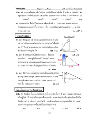 Physics Online I             http://www.pec9.com                บทที่ 4 การเคลื่อนที่แบบตางๆ
37(มช 36) จงหาแรงดึงดูดระหวางโลกกับดวงอาทิตยในหนวยนิวตัน ถาโลกมีมวล 5.98 x1024 kg
   อยูหางจากดวงอาทิตยประมาณ 1.5 x108 km และหมุนรอบดวงอาทิตย 1 รอบใชเวลา 365 วัน
       1. 6.5 x1020        2. 3.6 x1022     3. 7.2 x1022     4. 7.2 x1024          (– )
38. ยานอวกาศลําหนงกําลงโคจรรอบดวงจนทรมรศมี 1.2 x 106 เมตร จงหาคาบของการ
                    ่ึ ั                ั  ีั
   โคจรของยานอวกาศลาน้ี ถาความเรง เนองจากแรงโนมถวงทบรเิ วณนนมคา 1 เทาของ
                         ํ               ่ื             ่ี        ้ั ี  8 
   ความเรงทผวโลก
             ่ี ิ                                                         (6.16x103 s)
  อตราเรวเชงมม
   ั    ็ ิ ุ
39. จากรปวตถมวล 0.2 กิโลกรัมผูกปลายเชือกยาว 2 เมตร
          ู ั ุ
                                                                       37o
   แลวแกวงเปนวงกลมสม่ําเสมอในระนาบระดับ ถาเชือกทํา          2m
   มุม 37o กบแนวดงตลอดเวลา อยากทราบวาวตถจะเคลอน
             ั     ่ิ                   ั ุ      ่ื
   ทดวยอตราเรวเชงมมเทาใด
     ่ี  ั     ็ ิ ุ                    (2.5 rad/s)
40. จากรป นกเรยนคนหนงทาการทดลอง เรืองแรง
           ู ั ี                ่ึ ํ          ่                               (4.2 m/s)
   สูศูนยกลาง ปรากฏวามีขณะหนึ่งวัตถุอยูหางออกมา
   จากแกนกลาง 0.6 เมตร และอยูต่ําลงมาจากแนวระดับ
   0.2 เมตร ถามวาขณะนนวตถหมนดวยอตราเรวเทาใด
                             ้ั ั ุ ุ  ั      ็ 
                                             (4.2 m/s )
41. จากรปนกเรยนคนหนงทาการทดลองเรองแรงสศนยกลาง
            ู ั ี          ่ึ ํ          ่ื      ู ู            ″
   ปรากฎวาขณะวตถอยหางออก มาจากแกนหมุน 0.8 เมตร
                   ั ุ ู                                 0.1 m
   และอยูต่ําลงมาจากแนวระดับ 0.1 เมตร อยากทราบวา                         0.8 m
   ขณะนั้น วตถมอตราเรวเทาใด
                ั ุ ีั       ็                      (8 m/s)

การเคลือนทีแบบซิมเปลฮารโมนิก
       ่ ่
42(En 32) วัตถุชิ้นหนึ่งติดอยูกับปลายขางหนึ่งของสปริงซึ่งยาว 2 เมตร และมีปลายขางหนึ่ง
   ตรงอยกบท่ี ถาวัตถุชิ้นนี้วางอยูบนพื้นราบเกลี้ยง และกําลังเคลื่อนที่แบบซิมเปลฮารโมนิค
      ึ ู ั
   โดยมความเรวมากทสด 2 เมตร/วนาที และมีการขจัดจากจุดสมดุลมากที่สุด 0.5 เมตร
         ี     ็        ่ี ุ          ิ
   อตราเรวเชงมมของการเคลอนทนเ้ี ปนกเ่ี รเดยนตอวนาที
    ั      ็ ิ ุ                ่ื ่ี         ี  ิ
       1. 0.12               2. 0.25            3. 1.00            4. 4.00           (ขอ 4)
                                                                                        
                                            122
 