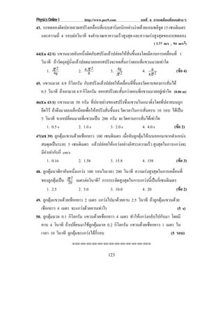 Physics Online I           http://www.pec9.com             บทที่ 4 การเคลื่อนที่แบบตางๆ
43. รถทดลองตดปลายลวดสปรงเคลอนทแบบฮารมอนกอยางงายดวยแอมพลจด 15 เซนติเมตร
              ิ             ิ ่ื ่ี       ิ                ิู
   และความถี่ 4 รอบตอวินาที จงคานวณหาความเรวสงสด และความเรงสงสุดของรถทดลอง
                                ํ           ็ ู ุ           ู
                                                                   ( 3.77 m/s , 94 m/s2)
44(En 42/1) แขวนมวลอนหนงตดกบสปรงแลวปลอยใหสนขนลงโดยมคาบการเคลอนท่ี 1
                          ั ่ึ ิ ั     ิ          ่ั ้ึ       ี         ่ื
   วนาที ถาวัตถุอยูนิ่งแลวปลดมวลออกสปริงจะหดสั้นกวาตอนที่แขวนมวลเทาใด
    ิ
      1. ± 2
          4g                2. 4 ± 2
                                 g         3. 4g2            4. g 2           (ขอ 4)
                                                                                
                                              ±                 4±
45. แขวนมวล 4.9 กิโลกรัม กับสปริงแลวปลอยใหเคลื่อนที่ขึ้นลงวัดคาบของการสั่นได
   0.5 วนาที ถาเอามวล 4.9 กิโลกรัม ออกสปรงจะสนกวาตอนทแขวนมวลอยเู ทาใด (0.06 m)
        ิ                                 ิ ้ั             ่ี           
46(En 43/1) แขวนมวล 50 กรัม ที่ปลายลางของสปริงซึ่งแขวนในแนวดิ่งโดยที่ปลายบนถูก
   ยึดไว ถาดึงมวลลงเล็กนอยเพื่อใหสปริงสั่นขึ้นลง วดเวลาในการสนครบ 10 รอบ ไดเ ปน
                                                      ั           ่ั                
   5 วนาที หากเปลี่ยนมวลที่แขวนเปน 200 กรัม จะวัดคาบการสั่นไดเทาใด
       ิ
      1. 0.5 s           2. 1.0 s             3. 2.0 s          4. 4.0 s      (ขอ 2)
                                                                                  
47(มช 39) ลูกตุมแขวนดวยเชือกยาว 100 เซนติเมตร เมอจบลกตมใหเ บนออกมาจากตาแหนง
                                                  ่ื ั ู ุ              ํ     
   สมดุลเปนระยะ 5 เซนติเมตร แลวปลอยใหแกวงอยางอสระความเรว สูงสุดในการแกวงจะ
                                           ิ               ็
   มีคาเทากับกี่ cm/s
       1. 0.16          2. 1.58          3. 15.8            4. 158         (ขอ 3)
                                                                             
48. ลูกตุมนาฬิกาอันหนึ่งแกวง 100 รอบในเวลา 200 วนาที ความเรงสงสดในการเคลอนท่ี
                                                  ิ            ู ุ       ่ื
   ของลกตมเปน ± 2 เมตรตอวินาที2 การกระจดสงสดในการแกวงนเ้ี ปนกเ่ี ซนตเิ มตร
          ู ุ  20                           ั ู ุ           
       1. 2.5             2. 5.0          3. 10.0          4. 20             (ขอ 2)
                                                                               
49. ลูกตุมแขวนดวยเชือกยาว 2 เมตร แกวงไปมาดวยคาบ 2.5 วนาที ถาลูกตุมแขวนดวย
                                                          ิ
   เชือกยาว 8 เมตร จะแกวงดวยคาบเทาไร                                        (5 s)
50. ลูกตุมมวล 0.1 กิโลกรัม แขวนดวยเชอกยาว 4 เมตร ทําใหแกวงกลับไปกับมา โดยมี
                                     ื
   คาบ 4 วนาที ถาเปลี่ยนมาใชลูกตุมมวล 0.2 กิโลกรัม แขวนดวยเชอกยาว 1 เมตร ใน
             ิ                                               ื
   เวลา 10 วนาที ลกตมจะแกวงไดกรอบ
               ิ    ู ุ        ่ี                                       (5 รอบ)
                    ⌫⌫⌦⌫⌦⌫⌦⌫⌦⌫⌦⌫⌦⌫⌦⌫⌦⌫⌦⌫⌦⌫⌦⌫⌦⌫⌦⌦




                                         123
 