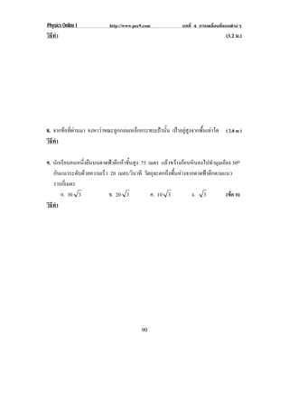 Physics Online I            http://www.pec9.com              บทที่ 4 การเคลื่อนที่แบบตางๆ
วธทา
 ิี ํ                                                                             (3.2 ม.)




8. จากขอที่ผานมา จงหาวาขณะลูกกลมเหล็กกระทบเปานั้น เปาอยูสูงจากพื้นเทาใด ( 2.8 m )
วธทา
 ิี ํ

9. นกเรยนคนหนงยนบนดาดฟาตกหาชนสง 75 เมตร แลวขวางกอนหินลงไปทํามุมเอียง 30o
        ั ี       ่ึ ื     ึ  ้ั ู
   กบแนวระดบดวยความเรว 20 เมตร/วินาที วัตถุจะตกถึงพื้นหางจากดาดฟาตึกตามแนว
      ั         ั     ็
   ราบกเ่ี มตร
          ก. 30 3        ข. 20 3         ค. 10 3            ง. 3          (ขอ ก)
                                                                            
วธทา
 ิี ํ




                                          90
 