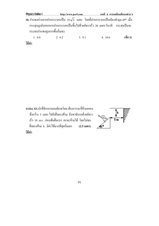 Physics Online I             http://www.pec9.com            บทที่ 4 การเคลื่อนที่แบบตางๆ
10. กําแพงหางจากปากกระบอกปน 10 2 เมตร โดยที่ปากกระบอกปนเอียงทํามุม 45o เมอ  ่ื
   กระสุนถูกยิงออกจากปากกระบอกปนขึ้นไปดวยอัตราเร็ว 20 เมตร/วินาที กระสุนปนจะ
   กระทบกําแพงสูงจากพื้นกี่เมตร
       1. 6.0          2. 6.2          3. 9.1             4. 10.6         (ขอ 3)
                                                                            
วธทา
 ิี ํ




11(En 32) นกขจกรยานยนตผาดโผน ตองการจะขขามคลอง
              ั ่ี ั                           ่ี 
   ซึ่งกวาง 5 เมตร ไปยังฝงตรงขาม ถาเขาขับรถดวยอัตรา
   เรว 10 m/s กอนพนฝงแรก เขาจะขามได โดยไมชน
         ็                             
   ฝงตรงขาม h มีคาไดมากที่สุดกี่เมตร
                                           (2.5 เมตร)
วธทา
 ิี ํ




                                            91
 