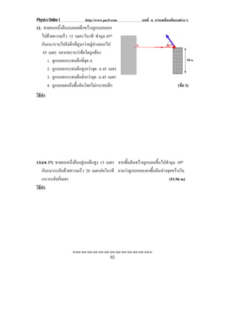 Physics Online I           http://www.pec9.com            บทที่ 4 การเคลื่อนที่แบบตางๆ
12. ชายคนหนงยนบนยอดตกขวางลกบอลออก
             ่ึ ื         ึ  ู
   ไปดวยความเรว 15 เมตร/วินาที ทํามุม 45o
                 ็
   กับแนวราบไปยังตึกที่สูงกวาอยูหางออกไป
    45 เมตร อยากทราบวาขอใดถูกตอง
      1. ลูกบอลกระทบตึกที่จุด A
      2. ลูกบอลกระทบตึกสูงกวาจุด A 45 เมตร
      3. ลูกบอลกระทบตึกต่ํากวาจุด A 45 เมตร
      4. ลูกบอลตกถึงพื้นดินโดยไมกระทบตึก                                       (ขอ 3)
                                                                                  
วธทา
 ิี ํ




13(มช 37) ชายคนหนึ่งยืนอยูบนตึกสูง 15 เมตร จากพื้นดินขวางลูกบอลขึ้นไปทํามุม 30o
   กบแนวระดบดวยความเรว 20 เมตรตอวนาที ถามวาลูกบอลจะตกพื้นดินหางจุดขวางใน
      ั        ั       ็             ิ
   แนวระดับกีเ่ มตร                                                       (51.96 m)
วธทา
 ิี ํ




                    ⌫⌫⌦⌫⌦⌫⌦⌫⌦⌫⌦⌫⌦⌫⌦⌫⌦⌫⌦⌫⌦⌫⌦⌫⌦⌫⌦⌦

                                         92
 