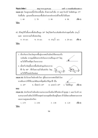Physics Online I            http://www.pec9.com              บทที่ 4 การเคลื่อนที่แบบตางๆ
16(มช 43) โยนลูกบอลขึ้นไปจากพื้นดิน ดวยความเรวตน 25 เมตร/วนาที ในทิศทํามุม 37o
                                             ็          ิ
   กับพื้นดิน ลกบอลนจะตกลงมาพนดนหางจากตาแหนงทโยนขนไปกเ่ี มตร
               ู    ้ี          ้ื ิ       ํ      ่ี ้ึ
      1. 60            2. 70            3. 80               4. 90         (ขอ 1)
                                                                            
วธทา
 ิี ํ


17. ตวตถใหวงขนจากพนดนเปนมม 30o วตถไปตกในระดบเดยวกนหางจดเรมตน 20 3
     ี ั ุ  ่ิ ้ึ  ้ื ิ  ุ     ั ุ        ั ี ั  ุ ่ิ 
   เมตร จงหาความเร็วตนของวัตถุ
       ก. 10 m/s       ข. 14 m/s   ค. 10 3 m/s    ง. 20 m/s    (ขอ ง)
                                                                 
วธทา
 ิี ํ



   3. เกี่ยวกับการโยนวัตถุจากพื้นสูอากาศแลวปลอยใหตกลงมาถึง
      ระดับเดิม หากมมทเ่ี อยงกระทากบแนวราบเปนมม 45o วตถุ
                      ุ ี            ํ ั           ุ     ั
      จะไปไดไกลที่สุด (ในแนวราบ)
   4. เมอขวางวตถขนจากพนเอยงทามมกบแนวราบ
        ่ื  ั ุ ้ึ      ้ื ี ํ ุ ั
      ± กับ 90o – ± ดวยความเรวตนเทากน วตถุ
                             ็   ั ั
      จะไปไดไกลเทากันเสมอ
18(มช 35) ยิงโปรเจกไทลจากผิวโลก สชนบรรยากาศเหนอผวโลก
                                     ู ้ั             ื ิ
   หากตองการใหไดระยะพิสัยมากที่สุดตองใหมุม ± เปน
      ก. 45o         ข. นอยกวา 45o
                                         ค. มากกวา 45o ง. ไมมีขอถูก (ขอ ก)     
ตอบ
19(มช 29) นักกรีฑาขวางคอนมีความสามารถเหวี่ยงคอนไดในอัตราเร็วสูงสุด 5 เมตร/วินาที เขา
   จะสามารถขวางคอนไปไดไกลสุดหางจากจุดที่เขายืนอยูกี่เมตร ถาไมคิดแรงเสียดทานอากาศ
   และความสูงของนักกรีฑา
      1. 2.75           2. 2.50                3. 1.50            4. 1.25         (ขอ 2)
                                                                                      
วธทา
 ิี ํ
                                          94
 