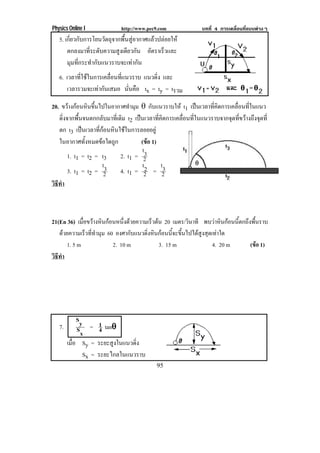 Physics Online I             http://www.pec9.com             บทที่ 4 การเคลื่อนที่แบบตางๆ
   5. เกี่ยวกับการโยนวัตถุจากพื้นสูอากาศแลวปลอยให
       ตกลงมาที่ระดับความสูงเดียวกัน อตราเรวและ
                                          ั    ็
       มุมที่กระทํากับแนวราบจะเทากัน
   6. เวลาทใชในการเคลอนทแนวราบ แนวดิง และ
           ่ี       ่ื ่ี          ่
      เวลารวมจะเทากนเสมอ นนคอ tx = ty = tรวม
                  ั       ่ั ื

20. ขวางกอนหนขนไปในอากาศทามม ± กบแนวราบให t1 เปนเวลาทคดการเคลอนทในแนว
           ิ ้ึ               ํ ุ        ั              ่ี ิ   ่ื ่ี
   ดงจากพนจนตกกลบมาทเ่ี ดม t2 เปนเวลาทคดการเคลอนทในแนวราบจากจดทขวางถงจดท่ี
      ่ิ      ้ื        ั   ิ               ่ี ิ  ่ื ่ี        ุ ่ี  ึ ุ
   ตก t3 เปนเวลาทกอนหนใชในการลอยอยู
                    ่ี  ิ 
   ในอากาศทั้งหมดขอใดถูก             (ขอ 1)
                                         
                                       t3
         1. t1 = t2 = t3    2. t1 = 2
                        t3             t2       t3
         3. t1 = t2 = 2     4. t1 = 2 = 2
วธทา
 ิี ํ



21(En 36) เมอขวางหินกอนหนึ่งดวยความเร็วตน 20 เมตร/วินาที พบวาหินกอนนี้ตกถึงพื้นราบ
             ่ื
   ดวยความเร็วที่ทํามุม 60 องศากับแนวดิ่งหินกอนนี้จะขึ้นไปไดสูงสุดเทาใด
      1. 5 m               2. 10 m           3. 15 m                  4. 20 m    (ขอ 1)
วธทา
 ิี ํ




           Sy
                1
   7.      Sx = 4 tan±
        เมอ Sy = ระยะสูงในแนวดิ่ง
          ่ื
             Sx = ระยะไกลในแนวราบ
                                            95
 