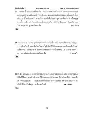 Physics Online II           http://www.pec9.com             บทที่ 7 การเคลื่อนที่แบบหมุน
26. ชายคนหนึง ถือดัมเบลไวสองมือ ยืนบนเกาอีทหมุนไดอยางเสรีไมมแรงเสียดทานและมี
               ่                            ้ ่ี                 ี
   แกนหมนอยในแนวดงขณะทเ่ี ขากางมอออก โมเมนตความเฉือยของชายคนนันและเกาอีเ้ ทา
            ุ ู       ่ิ          ื                   ่             ้
   กับ 2.25 กิโลกรัม.เมตร2 ความเรวเชงมมเรมตนในการหมน 5 เรเดยน/วนาที เมอเขาหบ
                                 ็ ิ ุ ่ิ           ุ         ี ิ          ่ื     ุ
   แขนทงสองเขาหาตว โมเมนตความเฉอยรวมเทากบ 1.80 กิโลกรัม.เมตร2 อตราเรวเชงมม
         ้ั       ั                ่ื    ั                          ั       ็ ิ ุ
   ในการหมนขณะหบแขนมคาเทาใด
             ุ      ุ     ี                                            (6.25 rad/s)
วธทา
 ิี ํ




27. นาวตถมวล 1 กิโลกรัม ผกตดกบปลายเชอกแลวเหวยงใหเ ปนวงกลมดวยความเร็วเชงมม
      ํ ั ุ               ู ิ ั         ื   ่ี                        ิ ุ
   15 เรเดยน/วนาที ตอมาดงเชอกใหหดสนเขาทาใหรัศมวงกลมลดลงและมความเรวเชงมม
            ี ิ         ึ ื        ้ั  ํ  ี                 ี     ็ ิ ุ
   เปลียนเปน 5 เรเดยน/วนาที ถาตอนแรกโมเมนตความเฉอยเทากบ 2.5 กิโลกรัม.เมตร2
        ่           ี ิ                        ่ื  ั
   แลวโมเมนตความเฉือยตอนหลังมีคาเทาใด
                     ่                                            (7.5 kg.m2)
วธทา
 ิี ํ




28(En 40) วตถมวล 50 กรัม ผกตดกบปลายเชอกซงลอดผานรหลอดเลกๆ ปลายเชือกขางหนึง
             ั ุ          ู ิ ั          ื ่ึ      ู         ็                  ่
   ดงยดไวดวยแรงคาหนงแลวเหวยงใหเ ปนวงกลมรศมี 1 เมตร ถาดึงเชือกใหรศมีวงกลมเปน
       ึ ื         ่ึ  ่ี                ั                       ั
   50 เซนตเิ มตรทนที วัตถุจะเคลือนทีดวยอัตราเร็วเชิงมุมเทาไรในหนวยเรเดียน/ วนาที
                  ั              ่ ่                                         ิ
   ถาเดมมอตราเรวเชงมม 3 เรเดียนตอวินาที
       ิ ีั     ็ ิ ุ                                          (12 rad/s)
วธทา
 ิี ํ




                                          61
 