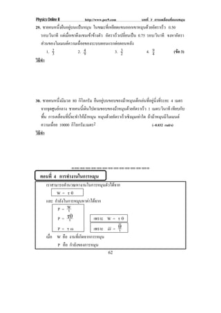 Physics Online II          http://www.pec9.com             บทที่ 7 การเคลื่อนที่แบบหมุน
29. ชายคนหนงยนอยบนแปนหมน ในขณะทเ่ี หยยดแขนออกเขาหมนดวยอตราเรว 0.50
               ่ึ ื ู         ุ         ี                 ุ  ั     ็
   รอบ/วนาที แตเ มอเขาดงแขนเขาขางตว อัตราเร็วเปลียนเปน 0.75 รอบ/วนาที จงหาอัตรา
           ิ          ่ื ึ          ั           ่                ิ
   สวนของโมเมนตความเฉอยของระบบตอนแรกตอตอนหลง
                         ่ื                       ั
        1. 2             2. 4                  3
                                            3. 2                 9
                                                              4. 4         (ขอ 3)
                                                                             
             3                 9
วธทา
 ิี ํ




30. ชายคนหนึงมีมวล 80 กิโลกรัม ยืนอยูบนขอบของมาหมุนเด็กเลนทีอยูนงทีระยะ 4 เมตร
              ่                                              ่  ่ิ ่
   จากจดศนยกลาง ชายคนนเ้ี ดนไปตามขอบของมาหมนดวยอตราเรว 1 เมตร/วนาที เทยบกบ
        ุ ู                 ิ             ุ  ั          ็            ิ       ี ั
   พื้น การเคลอนทนจะทาใหมาหมน หมุนดวยอัตราเร็วเชิงมุมเทาใด ถามาหมนมโมเมนต
                ่ื ่ี ้ี ํ   ุ                                 ุ ี
   ความเฉอย 10000 กิโลกรัม.เมตร2
          ่ื                                                     (–0.032 rad/s)
วธทา
 ิี ํ




                    ⌫⌫⌦⌫⌦⌫⌦⌫⌦⌫⌦⌫⌦⌫⌦⌫⌦⌫⌦⌫⌦⌫⌦⌫⌦⌫⌦⌦



  ตอนที่ 4 การทํางานในการหมุน
        เราสามารถคานวณหางานในการหมนตวไดจาก
                   ํ                    ุ ั 
              W= ×±
        และ กาลงในการหมนหาคาไดจาก
              ํ ั           ุ    
               P= W  t
               P = 96 t           เพราะ W = × ±
               P= ×•              เพราะ Z = 6 t
        เมอ W คือ งานทเ่ี กดจากการหมน
          ่ื                  ิ       ุ
               P คือ กําลังของการหมุน
                                         62
 