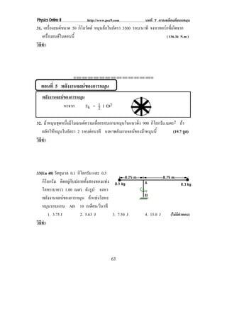 Physics Online II          http://www.pec9.com         บทที่ 7 การเคลื่อนที่แบบหมุน
31. เครองยนตขนาด 50 กิโลวัตต หมนลอในอตรา 3500 รอบ/นาที จงหาทอรกทเ่ี กดจาก
         ่ื                    ุ    ั                         ิ
   เครืองยนตในตอนนี้
       ่                                                        ( 136.36 N.m )
วธทา
 ิี ํ




                    ⌫⌫⌦⌫⌦⌫⌦⌫⌦⌫⌦⌫⌦⌫⌦⌫⌦⌫⌦⌫⌦⌫⌦⌫⌦⌫⌦⌦



  ตอนที่ 5 พลังงานจลนของการหมุน
   พลงงานจลนของการหมน
     ั             ุ
              หาจาก   Ek = 1 I ÷2
                           2

32. มาหมนชดหนงมโมเมนตความเฉอยรอบแกนหมนในแนวดง 900 กิโลกรัม.เมตร2 ถา
       ุ ุ ่ึ ี          ่ื         ุ      ่ิ
   ผลกใหหมนในอตรา 2 รอบตอนาที จงหาพลงงานจลนของมาหมนน้ี
       ั  ุ   ั                   ั           ุ            (19.7 จูล)
วธทา
 ิี ํ




33(En 40) วตถมวล 0.1 กิโลกรัม และ 0.3
             ั ุ
   กิโลกรัม ติดอยูกับปลายทั้งสองของแทง
   โลหะเบายาว 1.00 เมตร ดงรป จงหา
                              ั ู
   พลังงานจลนของการหมุน ถาแทงโลหะ
   หมนรอบแกน AB 10 เรเดยน/วนาที
      ุ                           ี ิ
        1. 3.75 J       2. 5.63 J        3. 7.50 J     4. 15.0 J      (ไมมคาตอบ)
                                                                           ี ํ
วธทา
 ิี ํ




                                         63
 