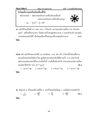 Physics Online II             http://www.pec9.com               บทที่ 7 การเคลื่อนที่แบบหมุน
   ถาวัตถุกลิ้ง (หมนพรอมกบเคลอนทไป)
                    ุ  ั ่ื ่ี
      พลังงานจลน = พลังงานจลนของการเคลื่อนที่แบบเลื่อนที่
                            + พลังงานจลนของการเคลื่อนที่แบบหมุน
                 Ek = 1 mv2 + 1 I ÷2
                      2       2

34. แผนไมกลมมีรัศมี 0.5 เมตร มวล 2 กิโลกรัม และโมเมนตความเฉอย 0.25 กิโลกรัม
                                                            ่ื
   เมตร2 เคลอนทในแนวตรง โดยมความเรวของศนยกลางมวล 4 เมตรตอวินาที จงหาพลัง
             ่ื ่ี                  ี   ็     ู 
   งานจลนของแผนไมน้ี เมอวตถเุ คลอนทโดยหมนกลงรอบศนยกลางมวล
                  ่ื ั         ่ื ่ี      ุ ้ิ    ู                    (24 J)
วธทา
 ิี ํ




35(มช 37) แผนไมกลมแบนรัศมี 8.0 เซนติเมตร มวล 280 กรัม กําลังกลิ้งไปตามพื้นราบ
   อยางสม่ําเสมอโดยไมมีการไถล ศูนยกลางมวลของแผนไมมีความเร็ว 0.16 เมตร/วนาที  ิ
   พลังงานจลนของแผนไมในการกลิ้งครั้งนี้ รวมทั้งสิ้นมีคาเทาใด กาหนดโมเมนตความเฉอย
                                                                   ํ                  ่ื
   ของแผนไมเ ทากบ 9.0 x 10–4 kg.m2
                 ั                                                                (ขอ 3)
       1. 1.8x10–3 จล 2. 3.58x10–3 จล
                     ู                 ู      3. 5.38x10–3 จล    ู    4. 7.18x10–3 จลู
วธทา
 ิี ํ




36. วตถมวล m มโมเมนตความเฉอย I และมโมเมนตมเชงมม L จะมีพลังงานจลนเทาใด
      ั ุ     ี           ่ื       ี    ั ิ ุ
       1. I 2       2. mI2
                       2L          3. L2
                                      2I         4. mL2
                                                     2I              (ขอ 3)
          2L
วธทา
 ิี ํ




                                            64
 