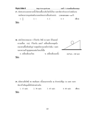 Physics Online II           http://www.pec9.com               บทที่ 7 การเคลื่อนที่แบบหมุน
37. ทอทรงกระบอกกลวงกลิ้งไปตามพื้นระดับโดยไมไถล จงหาอตราสวนระหวางพลงงาน
                                                      ั         ั
      จลนของการหมนตอพลงงานจลนของการเลอนตาแหนง ( I ทรงกระบอก = m r2)
                ุ  ั                 ่ื ํ     
        1. 12        2. 1              3. 2            4. 4           (ขอ 2)
วธทา
 ิี ํ




38. แผนโลหะกลมมวล 1 กิโลกรัม รศมี 0.2 เมตร มีโมเมนต
                               ั
   ความเฉอย 0.02 กิโลกรัม . เมตร2 เคลอนทจากหยดนง
          ่ื                            ่ื ่ี        ุ ่ิ
   ลงมาตามพนเอยงดงรป จนศูนยกลางมวลต่ํากวาเดิม 1 เมตร
               ้ื ี ั ู
   จงหาความเรวสงสดของแผนโลหะนเ้ี มอ
                 ็ ู ุ            ่ื
      ก. เคลื่อนที่แบบไถล             ข. เคลื่อนที่แบบกลิ้ง            (4.47 m/s , 3.65 m/s)
วธทา
 ิี ํ




39. ปลอยวงลอรัศมี 40 เซนติเมตร กลิ้งลงมาจากเนิน ณ ตาแหนงทสง 3.6 เมตร จงหา
                                                      ํ   ่ี ู
   อตราเรวเชงมมเมอถงปลายลางเนน
      ั     ็ ิ ุ ่ื ึ         ิ
        1. 15 rad/s      2. 30 rad/s      3. 45 rad/s         4. 60 rad/s (ขอ 1)
วธทา
 ิี ํ




                                          65
 