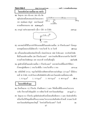 Physics Online II            http://www.pec9.com               บทที่ 7 การเคลื่อนที่แบบหมุน
     โมเมนตแหงความเฉอย และ ทอรก
                  ่ื        
10. วตถมวล 100 กรัม และ 200 กรัม ตด
     ั ุ                             ิ
   อยูกับปลายทั้งสองของแทงโลหะเบายาว
                                           20 cm                  100 cm
                                       100 g     A                                      200 g
   120 เซนติเมตร ดงรป จงหาโมเมนต
                     ั ู                         B
   ความเฉอยรอบแกน AB (0.204 kg.m
           ่ื                       2)

11. จากรป จงคานวณหาทอรก เมอ F มีคา 10 นวตน
        ู    ํ         ่ื              ิ ั                                      (10 N.m)

                                        1m         O


                                 F = 10 N
12. จงหาทอรกทใชในการทาใหจานกลมทมโมเมนตความเฉอย 20 กิโลกรัม.เมตร2 เรมหมน
              ่ี         ํ      ่ี ี        ่ื                  ่ิ ุ
   จากหยดนงจนกระทงมอตราเรว 7 รอบ/วนาที ใน 10 วนาที
        ุ ่ิ        ่ั ี ั     ็        ิ     ิ                   (88 N.m)
13. เครองยนตของเฮลคอปเตอรลาหนง สงทอรกขนาด 1000 นวตน.เมตร กระทําตอใบพัด
          ่ื           ิ       ํ ่ึ                 ิ ั
   ซงมโมเมนตความเฉอย 200 กิโลกรัม.เมตร2 จงหาวาจะตองใชเ วลานานเทาใด จึงทําให
     ่ึ ี                ่ื                                    
   ความเรวของใบพดหมน 420 รอบ/นาที จากเรมตนอยนง
                ็      ั ุ                 ่ิ  ู ่ิ                (8.8 วินาที)
14. มเู ลตวหนงมโมเมนตความเฉอย 3 กิโลกรัม เมตร2 จงหาทอรกคงทซงจะทาใหอตรา
              ั ่ึ ี           ่ื                       ่ี ่ึ ํ  ั
   เรวของมเู ลเ พมจาก 2 รอบ/วนาทเี ปน 5 รอบ/วินาทีใน 6 รอบ
     ็             ่ิ          ิ                                                 (33 N. m)
15. วงลอมรศมี 25 Cm หมนโดยไมมแรงเสยดทานดวยความเรงเชงมม 2.25 rad/s2 เมือมีแรง
          ีั            ุ        ี  ี                ิ ุ             ่
   คงที่ 90 นวตน กระทําในแนวเสนสัมผัสกับวงลอ จงหาโมเมนตความเฉอยของวงลอ
              ิ ั                                             ่ื      
      1. 0.1 kg.m2     2. 1.0 kg.m2     3. 10.0 kg.m2 4. 40.0 kg.m2        (ขอ 3)

     โมเมนตตมเชงมม
            ั ิ ุ
16. ถาเหวี่ยงมวล 0.2 กิโลกรัม ดวยเชือกยาว 2 เมตร ใหเ คลอนทเ่ี ปนวงกลมในระนาบ
                                                          ่ื      
   ระดับ ถาความเรวเชงมมมคา 10 เรเดยน/วนาที จงหาโมเมนตมเชงมม
                  ็ ิ ุ ี            ี ิ                   ั ิ ุ      ( 8 kg.m2 / s )
17. วตถมวล 0.2 กิโลกรัม ผูกติดกับปลายขางหนึ่งของเสนเชือกยาว 2 เมตร จับปลายอีกขาง
     ั ุ
   หนงเหวยงใหวตถเุ คลอนทในแนววงกลม ในระนาบระดบดวยอตราเรวคงท่ี 10 เมตร/วนาที
      ่ึ ่ี  ั      ่ื ่ี                           ั  ั      ็             ิ
   จงหาโมเมนตมเชงมมของวตถน้ี ในหนวยกโลกรม.เมตร2 / วนาที
              ั ิ ุ        ั ุ         ิ ั               ิ                     (4)
                                           67
 