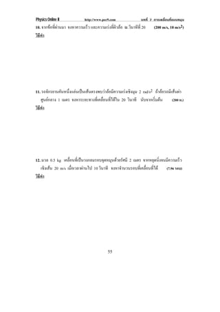 Physics Online II         http://www.pec9.com            บทที่ 7 การเคลื่อนที่แบบหมุน
10. จากขอทผานมา จงหาความเรว และความเรงทผวลอ ณ.วนาทท่ี 20
         ่ี             ็             ่ี ิ   ิ ี              (200 m/s, 10 m/s2)
วธทา
 ิี ํ




11. รถจกรยานคนหนงแลนเปนเสนตรงพบวาลอมความเรงเชงมม 2 rad/s2 ถาลอรถมเี สนผา
        ั    ั ่ึ                    ี      ิ ุ                  
   ศนยกลาง 1 เมตร จงหาระยะทางทเ่ี คลอนทไดใน 20 วินาที นบจากเรมตน
      ู                            ่ื ่ี             ั     ่ิ     (200 ม.)
วธทา
 ิี ํ




12. มวล 0.5 kg เคลอนทเ่ี ปนวงกลมรอบจดหมนดวยรัศมี 2 เมตร จากหยดนงจนมความเรว
                  ่ื               ุ ุ                         ุ ่ิ  ี      ็
   เชงเสน 20 m/s เมอเวลาผานไป 10 วินาที จงหาจํานวนรอบทีเ่ คลือนทีได
      ิ             ่ื                                     ่ ่      (7.96 รอบ)
วธทา
 ิี ํ




                                        55
 