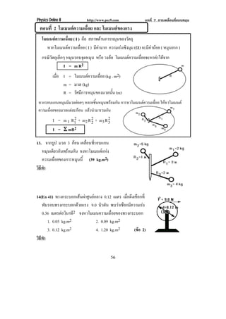 Physics Online II          http://www.pec9.com             บทที่ 7 การเคลื่อนที่แบบหมุน
  ตอนที่ 2 โมเมนตความเฉื่อย และ โมเมนตของแรง
   โมเมนตความเฉื่อย ( I ) คอ สภาพตานการหมุนของวัตถุ
                            ื
      หากโมเมนตความเฉือย ( I ) มคามาก ความเรงเชงมม (×) จะมีคานอย ( หมุนยาก )
                          ่      ี            ิ ุ          
   กรณวตถเุ ลกๆ หมุนรอบจุดหมุน หรอ วงลอ โมเมนตความเฉอยจะหาคาไดจาก
      ีั ็                       ื                ่ื      
              I = m R2
           เมอ I = โมเมนตความเฉือย (kg . m2)
             ่ื                  ่
                m = มวล (kg)
                R = รัศมการหมนของมวลนน (m)
                        ี    ุ          ้ั
 หากรอบแกนหมุนมีมวลยอยๆ หลายชินหมุนพรอมกัน การหาโมเมนตความเฉือย ใหหาโมเมนต
                                 ้                              ่
 ความเฉือยของมวลแตละกอน แลวนํามารวมกัน
        ่
                    2        2        2
           I = m 1 R1 + m2 R 2 + m3 R 3
           I = θ mR2

13. จากรูป มวล 3 กอน เคลอนทรอบแกน
                           ่ื ่ี
   หมุนเดียวกันพรอมกัน จงหาโมเมนตแหง
   ความเฉอยของการหมนน้ี (39 kg.m2)
          ่ื           ุ
วธทา
 ิี ํ



14(En 41) ทรงกระบอกเสนผาศนยกลาง 0.12 เมตร เมอดงเชอกท่ี
                       ู                  ่ื ึ ื
   พันรอบทรงกระบอกดวยแรง 9.0 นิวตัน พบวาเชอกมความเรง
                                          ื ี        
   0.36 เมตรตอวนาที2 จงหาโมเมนความเฉื่อยของทรงกระบอก
               ิ
      1. 0.05 kg.m2          2. 0.09 kg.m2
      3. 0.12 kg.m2          4. 1.20 kg.m2       (ขอ 2)
                                                    
วธทา
 ิี ํ


                                          56
 