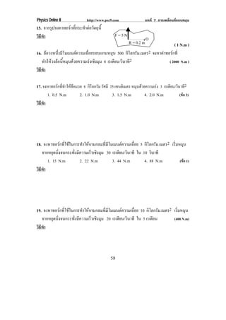 Physics Online II             http://www.pec9.com               บทที่ 7 การเคลื่อนที่แบบหมุน
15. จากรูปจงหาทอรกทีกระทําตอวัตถุน้ี
                     ่
วธทา
 ิี ํ                                         F=5N
                                                               .O
                                                       R = 0.2 m         ( 1 N.m )
16. ลอวงหนึงมีโมเมนตความเฉือยรอบแกนหมุน 500 กิโลกรัม.เมตร2 จงหาคาทอรกที่
             ่               ่
   ทําใหวงลอนีหมุนดวยความเรงเชิงมุม 4 เรเดยน/วนาท2
                ้                             ี ิ ี                   ( 2000 N.m )
วธทา
 ิี ํ

17. จงหาทอรกททาใหลอมวล 8 กิโลกรัม รัศมี 25 เซนตเิ มตร หมุนดวยความเรง 3 เรเดียน/วินาที2
             ่ี ํ  
      1. 0.5 N.m       2. 1.0 N.m        3. 1.5 N.m           4. 2.0 N.m            (ขอ 3)
วธทา
 ิี ํ




18. จงหาทอรกทีใชในการทําใหจานกลมทีมโมเมนตความเฉือย 5 กิโลกรัม.เมตร2 เรมหมน
               ่                     ่ ี            ่                     ่ิ ุ
   จากหยดนงจนกระทงมความเรวเชงมม 30 เรเดยน/วนาที ใน 10 วนาที
         ุ ่ิ       ่ั ี       ็ ิ ุ         ี ิ             ิ
      1. 15 N.m          2. 22 N.m       3. 44 N.m       4. 88 N.m           (ขอ 1)
วธทา
 ิี ํ




19. จงหาทอรกทีใชในการทําใหจานกลมทีมโมเมนตความเฉือย 10 กิโลกรัม.เมตร2 เรมหมน
               ่                     ่ ี            ่                      ่ิ ุ
   จากหยดนงจนกระทงมความเรวเชงมม 20 เรเดยน/วนาที ใน 5 เรเดยน
        ุ ่ิ        ่ั ี      ็ ิ ุ        ี ิ                ี          (400 N.m)
วธทา
 ิี ํ




                                            58
 