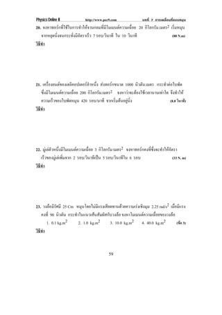 Physics Online II           http://www.pec9.com              บทที่ 7 การเคลื่อนที่แบบหมุน
20. จงหาทอรกทีใชในการทําใหจานกลมทีมโมเมนตความเฉือย 20 กิโลกรัม.เมตร2 เรมหมน
               ่                     ่ ี            ่                      ่ิ ุ
   จากหยดนงจนกระทงมอตราเร็ว 7 รอบ/วนาที ใน 10 วนาที
        ุ ่ิ        ่ั ี ั               ิ        ิ                       (88 N.m)
วธทา
 ิี ํ




21. เครืองยนตของเฮลิคอปเตอรลาหนึง สงทอรกขนาด 1000 นิวตัน.เมตร กระทําตอใบพัด
         ่                    ํ ่  
   ซงมโมเมนตความเฉอย 200 กิโลกรัม.เมตร2 จงหาวาจะตองใชเ วลานานเทาใด จึงทําให
      ่ึ ี           ่ื                                         
   ความเร็วของใบพัดหมุน 420 รอบ/นาที จากเรมตนอยนง
                                           ่ิ  ู ่ิ                   (8.8 วินาที)
วธทา
 ิี ํ




22. มูเ ลตวหนึงมีโมเมนตความเฉือย 3 กิโลกรัม เมตร2 จงหาทอรกคงทซงจะทาใหอตรา
            ั ่                  ่                               ่ี ่ึ ํ  ั
   เรวของมเู ลเ พมจาก 2 รอบ/วินาทีเปน 5 รอบ/วินาทีใน 6 รอบ
      ็            ่ิ                                                        (33 N. m)
วธทา
 ิี ํ




23. วงลอมรศมี 25 Cm หมุนโดยไมมแรงเสียดทานดวยความเรงเชิงมุม 2.25 rad/s2 เมือมีแรง
          ีั                       ี                                        ่
   คงท่ี 90 นิวตัน กระทาในแนวเสนสมผสกบวงลอ จงหาโมเมนตความเฉอยของวงลอ
                       ํ           ั ั ั                     ่ื         
      1. 0.1 kg.m2       2. 1.0 kg.m2     3. 10.0 kg.m2 4. 40.0 kg.m2          (ขอ 3)
วธทา
 ิี ํ


                                          59
 