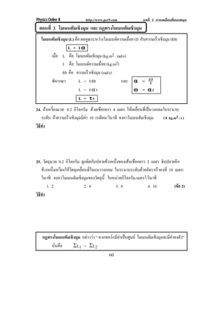 Physics Online II           http://www.pec9.com              บทที่ 7 การเคลื่อนที่แบบหมุน
  ตอนที่ 3 โมเมนตัมเชิงมุม และ กฏทรงโมเมนตมเชงมม
                                          ั ิ ุ
   โมเมนตัมเชิงมุม (L) คอ ผลคูณระหวางโมเมนตความเฉือย (I) กบความเรวเชงมม (÷)
                          ื                         ่       ั      ็ ิ ุ
                  L = I•
        เมือ L คอ โมเมนตมเชงมม (kg.m2 . rad/s)
            ่           ื         ั ิ ุ
               I คอ โมเมนตความเฉอย (kg.m2)
                      ื                ่ื
               ÷ คอ ความเร็วเชิงมุม (rad/s)
                    ื
        พจารณา
          ิ                 L = I÷             และ ϒ = ⊇       t
                            L = I×t                   • = ϒt
                            L = ×t
24. ถาเหวียงมวล 0.2 กิโลกรัม ดวยเชอกยาว 4 เมตร ใหเคลือนทีเ่ ปนวงกลมในระนาบ
           ่                    ื                     ่
   ระดับ ถาความเรวเชงมมมคา 10 เรเดยน/วนาที จงหาโมเมนตมเชงมม
                 ็ ิ ุ ี          ี ิ                  ั ิ ุ        ( 8 kg.m2 / s )
วธทา
 ิี ํ




25. วตถมวล 0.2 กิโลกรัม ผกตดกบปลายขางหนงของเสนเชอกยาว 2 เมตร จบปลายอก
        ั ุ                  ู ิ ั         ่ึ    ื                  ั        ี
   ขางหนึงเหวียงใหวตถุเคลือนทีในแนววงกลม ในระนาบระดับดวยอัตราเร็วคงที่ 10 เมตร/
             ่ ่     ั      ่ ่
   วนาที จงหาโมเมนตมเชงมมของวตถน้ี ในหนวยกิโลกรัม.เมตร2/วนาที
      ิ                ั ิ ุ       ั ุ                       ิ
         1. 2                 2. 4          3. 8            4. 16            (ขอ 2)
                                                                                 
วธทา
 ิี ํ




    กฏทรงโมเมนตมเชงมม กลาววา “ หากทอรกมีคาเปนศูนย โมเมนตมเชงมมจะมคาคงตว”
               ั ิ ุ                                    ั ิ ุ    ี ั
        นันคือ
          ่       ρL1 = ρL2
                                          60
 