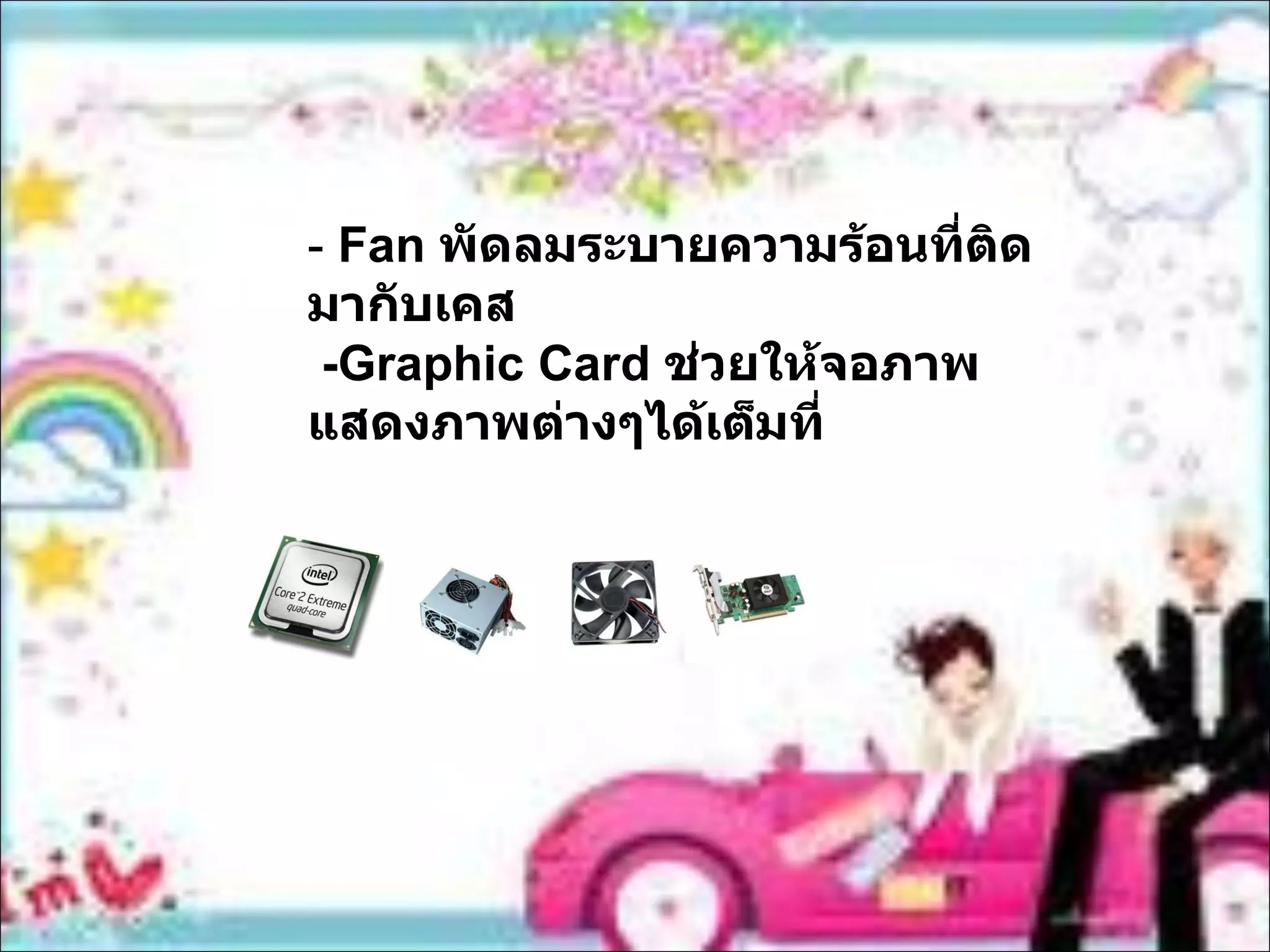 -  Fan   พัดลมระบายความร้อนที่ติดมากับเคส -Graphic Card  ช่วยให้จอภาพ แสดงภาพต่างๆได้เต็มที่ 