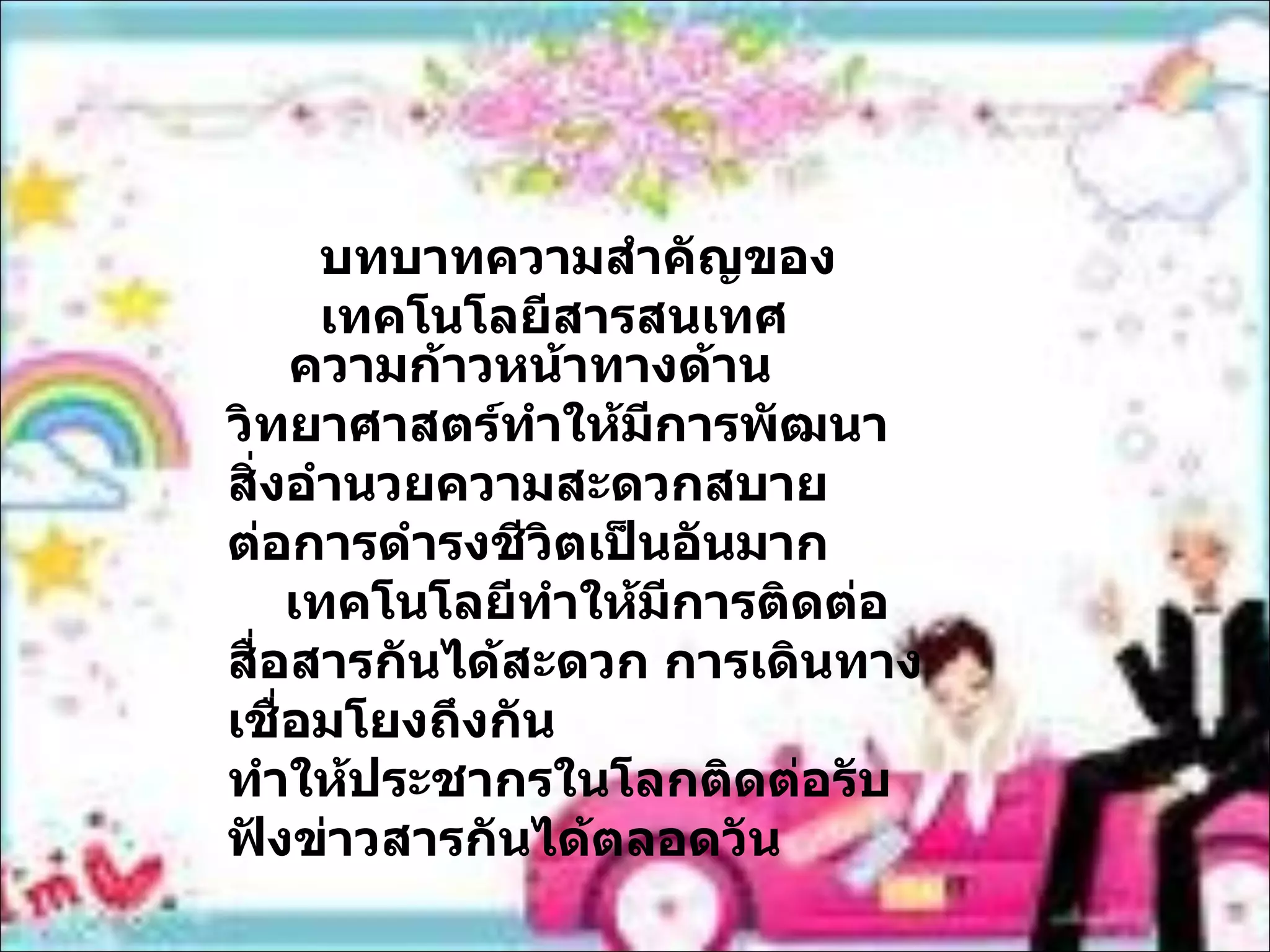 บทบาทความสำคัญของเทคโนโลยีสารสนเทศ ความก้าวหน้าทางด้านวิทยาศาสตร์ทำให้มีการพัฒนาสิ่งอำนวยความสะดวกสบาย ต่อการดำรงชีวิตเป็นอันมาก เทคโนโลยีทำให้มีการติดต่อสื่อสารกันได้สะดวก การเดินทางเชื่อมโยงถึงกัน ทำให้ประชากรในโลกติดต่อรับฟังข่าวสารกันได้ตลอดวัน 
