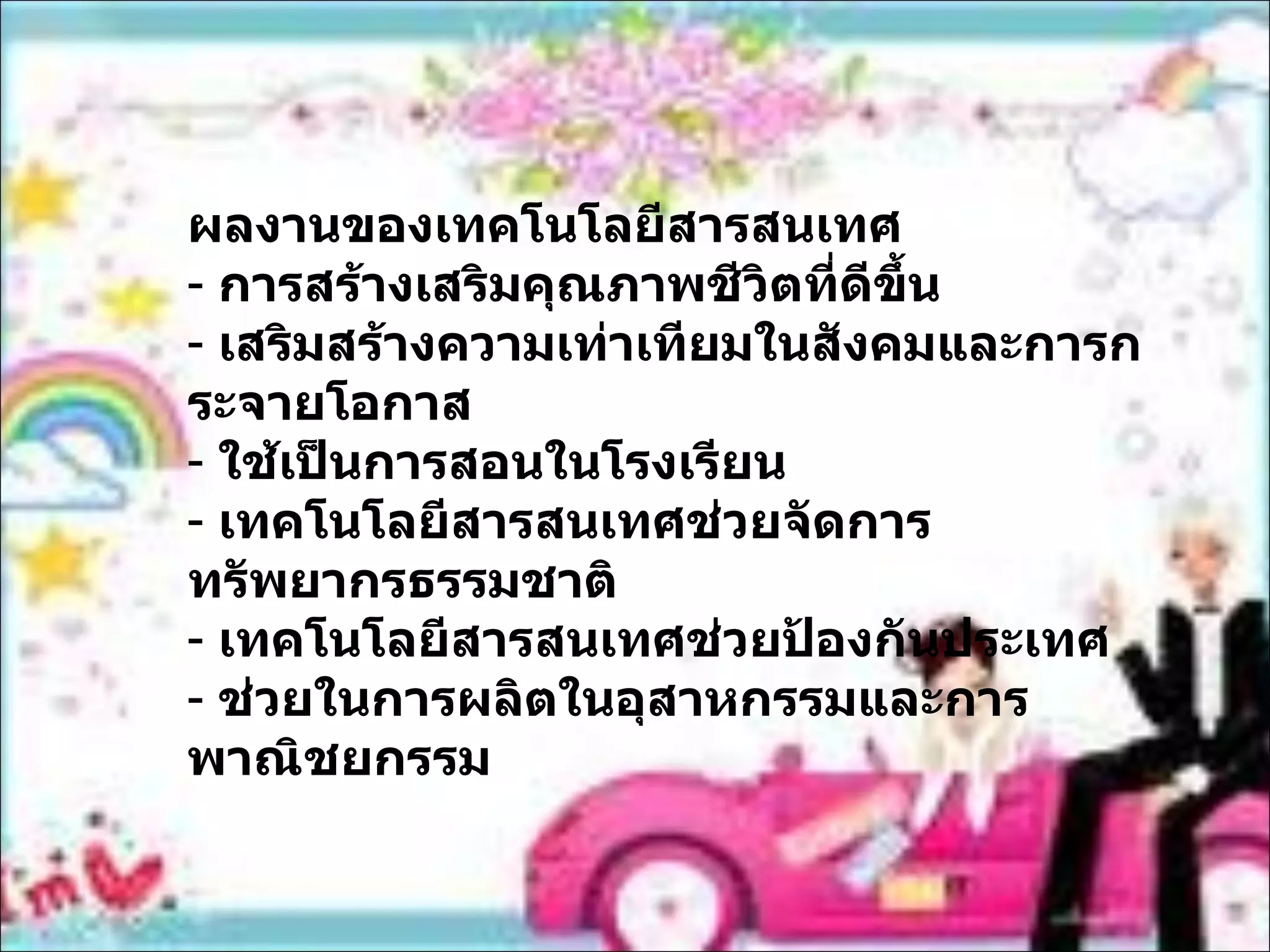 ผลงานของเทคโนโลยีสารสนเทศ การสร้างเสริมคุณภาพชีวิตที่ดีขึ้น เสริมสร้างความเท่าเทียมในสังคมและการกระจายโอกาส ใช้เป็นการสอนในโรงเรียน เทคโนโลยีสารสนเทศช่วยจัดการทรัพยากรธรรมชาติ เทคโนโลยีสารสนเทศช่วยป้องกันประเทศ ช่วยในการผลิตในอุสาหกรรมและการพาณิชยกรรม 