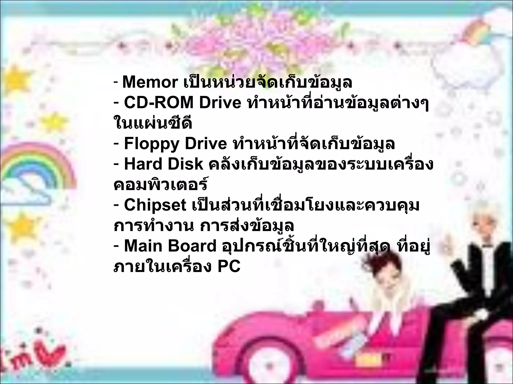 Memor  เป็นหน่วยจัดเก็บข้อมูล CD-ROM Drive  ทำหน้าที่อ่านข้อมูลต่างๆในแผ่นซีดี Floppy Drive  ทำหน้าที่จัดเก็บข้อมูล  Hard Disk  คลังเก็บข้อมูลของระบบเครื่องคอมพิวเตอร์ Chipset  เป็นส่วนที่เชื่อมโยงและควบคุมการทำงาน การส่งข้อมูล Main Board  อุปกรณ์ชิ้นที่ใหญ่ที่สุด ที่อยู่ภายในเครื่อง  PC 