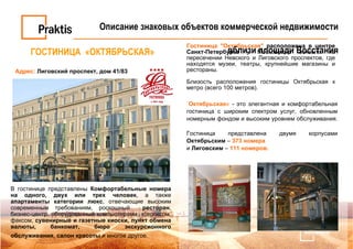 ГОСТИНИЦА  «ОКТЯБРЬСКАЯ» Адрес:   Лиговский проспект, дом 41/83   Гостиница "Октябрьская"  расположена в центре Санкт-Петербурга  у Московского вокзала на пересечении Невского и Лиговского проспектов, где находятся музеи, театры, крупнейшие магазины и рестораны. Близость расположения гостиницы Октябрьская к метро (всего 100 метров). « Октябрьская »  - это элегантная и комфортабельная гостиница с широким спектром услуг, обновленным номерным фондом и высоким уровнем обслуживания.  Гостиница представлена двумя корпусами  Октябрьским  –  373 номера   и  Лиговским  –  111 номеров. В гостинице представлены  Комфортабельные номера   на одного, двух или трех человек , а также  апартаменты категории люкс , отвечающие высоким современным требованиям, роскошный  ресторан , бизнес-центр, оборудованный компьютерами, ксероксом, факсом,  сувенирные и газетные киоски, пункт обмена валюты, банкомат, бюро экскурсионного обслуживания ,  салон красоты  и многое другое.   Описание знаковых объектов коммерческой недвижимости вблизи площади Восстания 