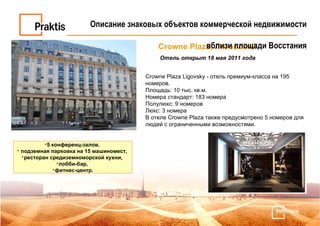 Crowne Plaza, Лиговский  Отель открыт 18 мая 2011 года Crowne Plaza Ligovsky - отель премиум-класса на 195 номеров.  Площадь: 10 тыс. кв.м.  Номера стандарт: 183 номера Полулюкс: 9 номеров  Люкс: 3 номера В отеле Crowne Plaza также предусмотрено 5 номеров для людей с ограниченными возможностями.  5 конференц-залов.  подземная парковка на 15 машиномест,  ресторан средиземноморской кухни,  лобби-бар,  фитнес-центр. Описание знаковых объектов коммерческой недвижимости вблизи площади Восстания 