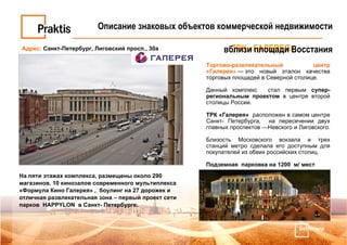 Торгово-развлекательный центр «Галерея»  — это новый эталон качества торговых площадей в Северной столице.  Данный комплекс  стал первым  супер-региональным проектом  в центре второй столицы России.  ТРК «Галерея»   расположен в самом центре Санкт- Петербурга,  на пересечении двух главных проспектов —Невского и Лиговского.  Близость Московского вокзала и трех станций метро сделала его доступным для покупателей из обеих российских столиц. Подземная  парковка на 1200  м/ мест На пяти этажах комплекса, размещены около 290 магазинов, 10 кинозалов современного мультиплекса «Формула Кино Галерея» ,  боулинг на 27 дорожек и отличная развлекательная зона – первый проект сети парков  HAPPYLON  в Санкт- Петербурге. Адрес:   Санкт-Петербург, Лиговский просп., 30а ТРК «ГАЛЕРЕЯ» Описание знаковых объектов коммерческой недвижимости вблизи площади Восстания 