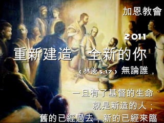 加恩教會 2011 重新建造  全新的你 ( 林後 5:17 )  無論誰，  一旦有了基督的生命 就是新造的人； 舊的已經過去，新的已經來臨   