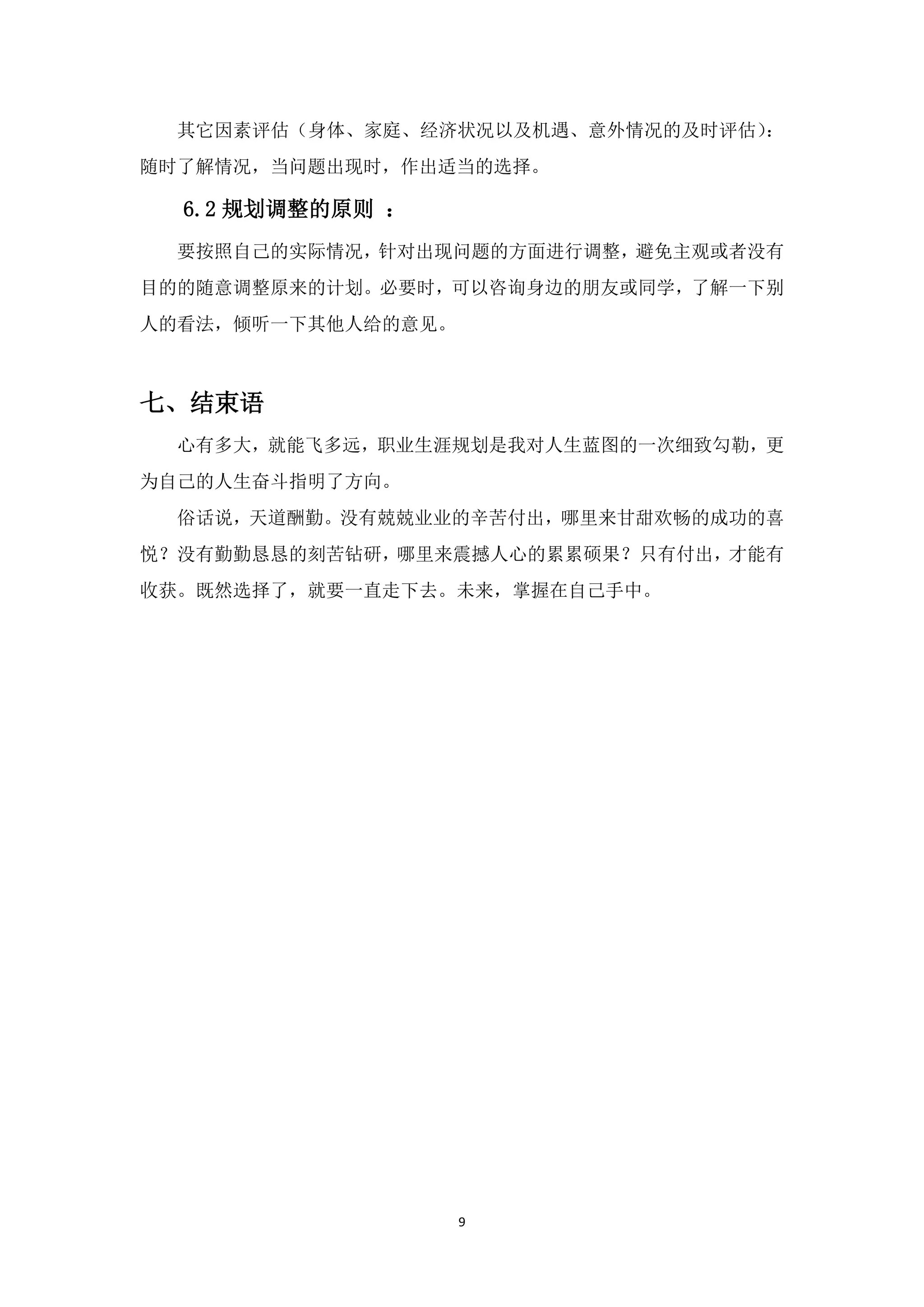 其它因素评估（身体、家庭、经济状况以及机遇、意外情况的及时评估）：
随时了解情况，当问题出现时，作出适当的选择。

  6.2 规划调整的原则 ：
  要按照自己的实际情况，针对出现问题的方面进行调整，避免主观或者没有
目的的随意调整原来的计划。必要时，可以咨询身边的朋友或同学，了解一下别
人的看法，倾听一下其他人给的意见。



七、结束语
  心有多大，就能飞多远，职业生涯规划是我对人生蓝图的一次细致勾勒，更
为自己的人生奋斗指明了方向。
  俗话说，天道酬勤。没有兢兢业业的辛苦付出，哪里来甘甜欢畅的成功的喜
悦？没有勤勤恳恳的刻苦钻研，哪里来震撼人心的累累硕果？只有付出，才能有
收获。既然选择了，就要一直走下去。未来，掌握在自己手中。




                    9
 