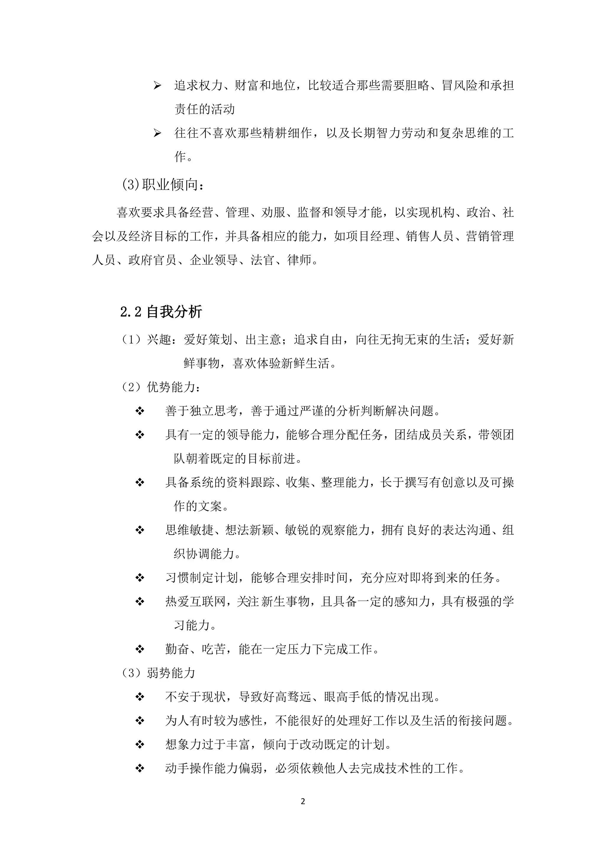  追求权力、财富和地位，比较适合那些需要胆略、冒风险和承担
        责任的活动
        往往不喜欢那些精耕细作，以及长期智力劳动和复杂思维的工
        作。

  (3)职业倾向：
  喜欢要求具备经营、管理、劝服、监督和领导才能，以实现机构、政治、社
会以及经济目标的工作，并具备相应的能力，如项目经理、销售人员、营销管理
人员、政府官员、企业领导、法官、律师。



  2.2 自我分析
  （1）兴趣：爱好策划、出主意；追求自由，向往无拘无束的生活；爱好新
         鲜事物，喜欢体验新鲜生活。
  （2）优势能力：
       善于独立思考，善于通过严谨的分析判断解决问题。
       具有一定的领导能力，能够合理分配任务，团结成员关系，带领团
        队朝着既定的目标前进。
       具备系统的资料跟踪、收集、整理能力，长于撰写有创意以及可操
        作的文案。
       思维敏捷、想法新颖、敏锐的观察能力，拥有良好的表达沟通、组
        织协调能力。
       习惯制定计划，能够合理安排时间，充分应对即将到来的任务。
       热爱互联网，关注 新生事物，且具备一定的感知力，具有极强的学
        习能力。
       勤奋、吃苦，能在一定压力下完成工作。
  （3）弱势能力
       不安于现状，导致好高骛远、眼高手低的情况出现。
       为人有时较为感性，不能很好的处理好工作以及生活的衔接问题。
       想象力过于丰富，倾向于改动既定的计划。
       动手操作能力偏弱，必须依赖他人去完成技术性的工作。

                   2
 