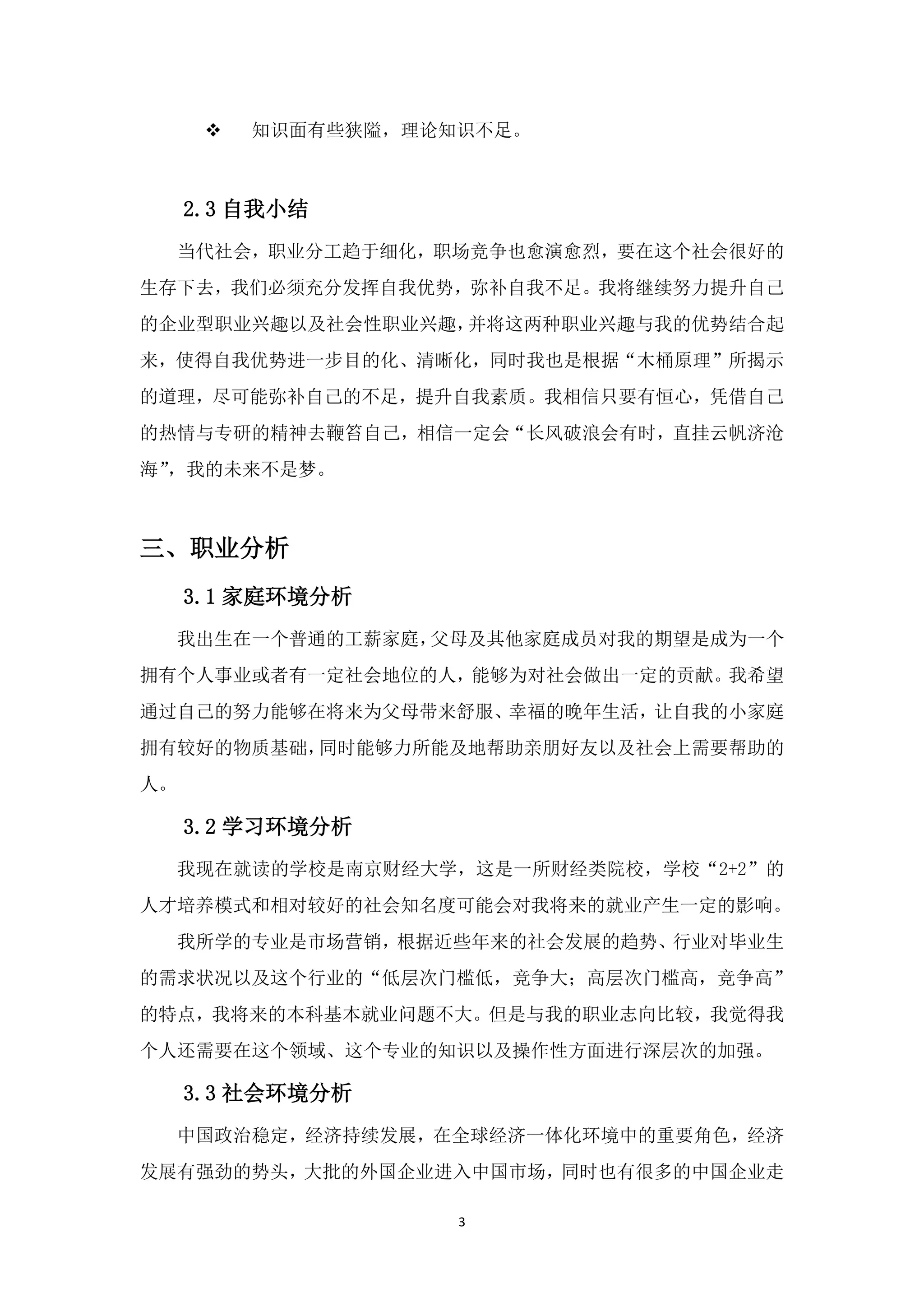    知识面有些狭隘，理论知识不足。



     2.3 自我小结
  当代社会，职业分工趋于细化，职场竞争也愈演愈烈，要在这个社会很好的
生存下去，我们必须充分发挥自我优势，弥补自我不足。我将继续努力提升自己
的企业型职业兴趣以及社会性职业兴趣，并将这两种职业兴趣与我的优势结合起
来，使得自我优势进一步目的化、清晰化，同时我也是根据“木桶原理”所揭示
的道理，尽可能弥补自己的不足，提升自我素质。我相信只要有恒心，凭借自己
的热情与专研的精神去鞭笞自己，相信一定会“长风破浪会有时，直挂云帆济沧
海”，我的未来不是梦。



三、职业分析
     3.1 家庭环境分析
  我出生在一个普通的工薪家庭，父母及其他家庭成员对我的期望是成为一个
拥有个人事业或者有一定社会地位的人，能够为对社会做出一定的贡献。我希望
通过自己的努力能够在将来为父母带来舒服、幸福的晚年生活，让自我的小家庭
拥有较好的物质基础，同时能够力所能及地帮助亲朋好友以及社会上需要帮助的
人。

     3.2 学习环境分析
  我现在就读的学校是南京财经大学，这是一所财经类院校，学校“2+2”的
人才培养模式和相对较好的社会知名度可能会对我将来的就业产生一定的影响。
  我所学的专业是市场营销，根据近些年来的社会发展的趋势、行业对毕业生
的需求状况以及这个行业的“低层次门槛低，竞争大；高层次门槛高，竞争高”
的特点，我将来的本科基本就业问题不大。但是与我的职业志向比较，我觉得我
个人还需要在这个领域、这个专业的知识以及操作性方面进行深层次的加强。

     3.3 社会环境分析
  中国政治稳定，经济持续发展，在全球经济一体化环境中的重要角色，经济
发展有强劲的势头，大批的外国企业进入中国市场，同时也有很多的中国企业走

                     3
 