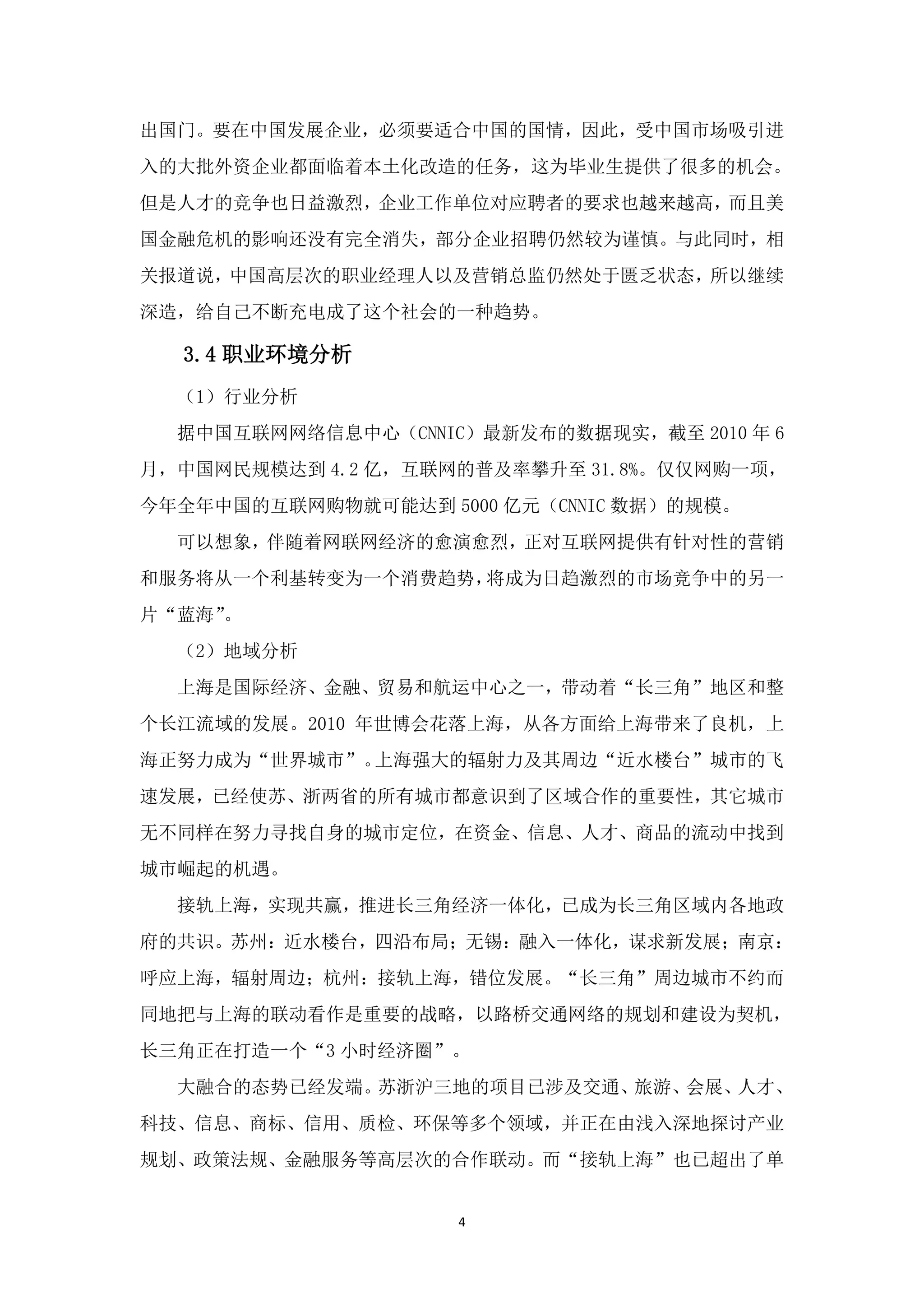 出国门。要在中国发展企业，必须要适合中国的国情，因此，受中国市场吸引进
入的大批外资企业都面临着本土化改造的任务，这为毕业生提供了很多的机会。
但是人才的竞争也日益激烈，企业工作单位对应聘者的要求也越来越高，而且美
国金融危机的影响还没有完全消失，部分企业招聘仍然较为谨慎。与此同时，相
关报道说，中国高层次的职业经理人以及营销总监仍然处于匮乏状态，所以继续
深造，给自己不断充电成了这个社会的一种趋势。

  3.4 职业环境分析
  （1）行业分析
  据中国互联网网络信息中心（CNNIC）最新发布的数据现实，截至 2010 年 6
月，中国网民规模达到 4.2 亿，互联网的普及率攀升至 31.8%。仅仅网购一项，
今年全年中国的互联网购物就可能达到 5000 亿元（CNNIC 数据）的规模。
  可以想象，伴随着网联网经济的愈演愈烈，正对互联网提供有针对性的营销
和服务将从一个利基转变为一个消费趋势，将成为日趋激烈的市场竞争中的另一
片“蓝海”。
  （2）地域分析
  上海是国际经济、金融、贸易和航运中心之一，带动着“长三角”地区和整
个长江流域的发展。2010 年世博会花落上海，从各方面给上海带来了良机，上
海正努力成为“世界城市”。上海强大的辐射力及其周边“近水楼台”城市的飞
速发展，已经使苏、浙两省的所有城市都意识到了区域合作的重要性，其它城市
无不同样在努力寻找自身的城市定位，在资金、信息、人才、商品的流动中找到
城市崛起的机遇。
  接轨上海，实现共赢，推进长三角经济一体化，已成为长三角区域内各地政
府的共识。苏州：近水楼台，四沿布局；无锡：融入一体化，谋求新发展；南京：
呼应上海，辐射周边；杭州：接轨上海，错位发展。“长三角”周边城市不约而
同地把与上海的联动看作是重要的战略，以路桥交通网络的规划和建设为契机，
长三角正在打造一个“3 小时经济圈”。
  大融合的态势已经发端。苏浙沪三地的项目已涉及交通、旅游、会展、人才、
科技、信息、商标、信用、质检、环保等多个领域，并正在由浅入深地探讨产业
规划、政策法规、金融服务等高层次的合作联动。而“接轨上海”也已超出了单


                    4
 