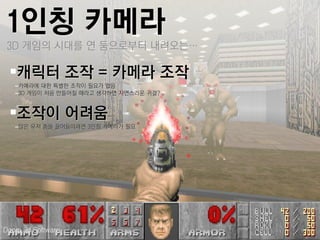 1인칭 카메라
 3D 게임의 시대를 연 둠으로부터 내려오는…

 캐릭터 조작 = 카메라 조작
   –카메라에 대한 특별한 조작이 필요가 없음
   –3D 게임이 처음 만들어질 때라고 생각하면 자연스러운 귀결?


 조작이 어려움
   –많은 유저 층을 끌어들이려면 3인칭 카메라가 필요




Doom, id Software
 