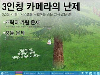 3인칭 카메라의 난제
3인칭 카메라 시스템을 구현하는 것은 쉽지 않은 일

캐릭터 가림 문제
 –캐릭터 (혹은 카메라 타겟)가 사물에 의해 가려서 보이지 않는다


충돌 문제
 –캐릭터에서 일정 거리를 유지하려면 벽에 부딪히게 되는데…?
 –혹은 주변의 다른 캐릭터나 프랍을 파고 들게 되거나…
 
