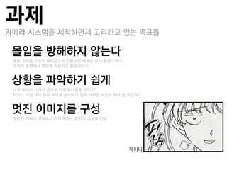 과제
카메라 시스템을 제작하면서 고려하고 있는 목표들

몰입을 방해하지 않는다
–충돌 처리를 오류로 폯리곤으로 만들어짂 세계띾 걸 노춗한다거나
–조작이 불편해서 게임에 적응하기 힘들다든가


상황을 파악하기 쉽게
–내 캐릭터가 가려짂 경우에 어떻게 대응할 것인가?
–적이나 게임 내의 중요 목표를 알아보기 쉽게 하려면 어떻게 해야 할 것인가?


멋진 이미지를 구성
–평범한 카메라 셋팅에서 주지 못하는 감정적 경험을 젂달




                                       퍽이나
 