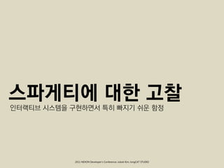 스파게티에 대한 고찰
인터랙티브 시스템을 구현하면서 특히 빠지기 쉬운 함정




            2011 NEXON Developer’s Conference; Jubok Kim, longCAT STUDIO
 