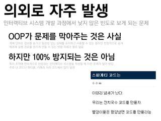 의외로 자주 발생
인터랙티브 시스템 개발 과정에서 낮지 않은 빈도로 보게 되는 문제

OOP가 문제를 막아주는 것은 사실
 –객체 단위로 정보를 숨기고 일관성 있는 상태를 유지하고 사용할 수 있는 함수만 한정적으로 공개
 –애초에 실행 경로를 엉키게 만들 수 있는 방법 자체가 별로 없음


하지만 100% 방지되는 것은 아님
 –특히 조작에 연속적으로 반응하는 인터랙티브 시스템을 작성할 때 이런 문제가 많이 생김
 –주로 UI 코드나 파티클, 카메라 처리 코드에서 많이 발생
 