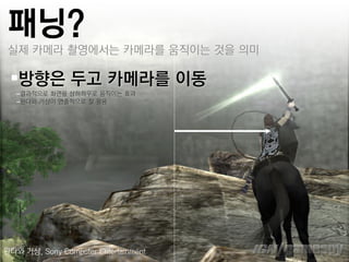패닝?
 실제 카메라 촬영에서는 카메라를 움직이는 것을 의미

 방향은 두고 카메라를 이동
   –결과적으로 화면을 상하좌우로 움직이는 효과
   –완다와 거상이 연춗적으로 잘 활용




완다와 거상, Sony Computer Entertainment
 