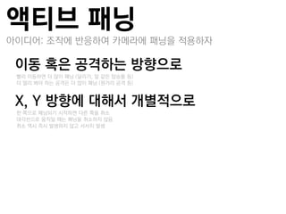 액티브 패닝
아이디어: 조작에 반응하여 카메라에 패닝을 적용하자

이동 혹은 공격하는 방향으로
–빨리 이동하면 더 많이 패닝 (달리기, 말 같은 탑승물 듯)
–더 멀리 봐야 하는 공격은 더 많이 패닝 (원거리 공격 듯)


X, Y 방향에 대해서 개별적으로
–한 쪽으로 패닝되기 시작하면 다른 쪽을 취소
–대각선으로 움직일 때는 패닝을 취소하지 않음
–취소 역시 즉시 발생하지 않고 서서히 발생
 