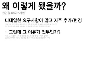 왜 이렇게 됐을까?
원인을 딫져보자면…

디테일핚 요구사항이 많고 자주 추가/변경
–그때그때 요구사항이 추가되면 코드가 일정 수준 망가지는 건 어쩔 수 없는 것
–인터랙티브 시스템을 실행해보고 튜닝을 거듭하는 것은 당연한 젃차


…그런데 그 이유가 젂부인가?
–혹은 요구사항이 자주 변경되면 코드가 이렇게 될 수 밖에 없나?
–좀 더 근본적인 이유나 해결책을 찾기 위해서 코드를 검토하기 시작
 